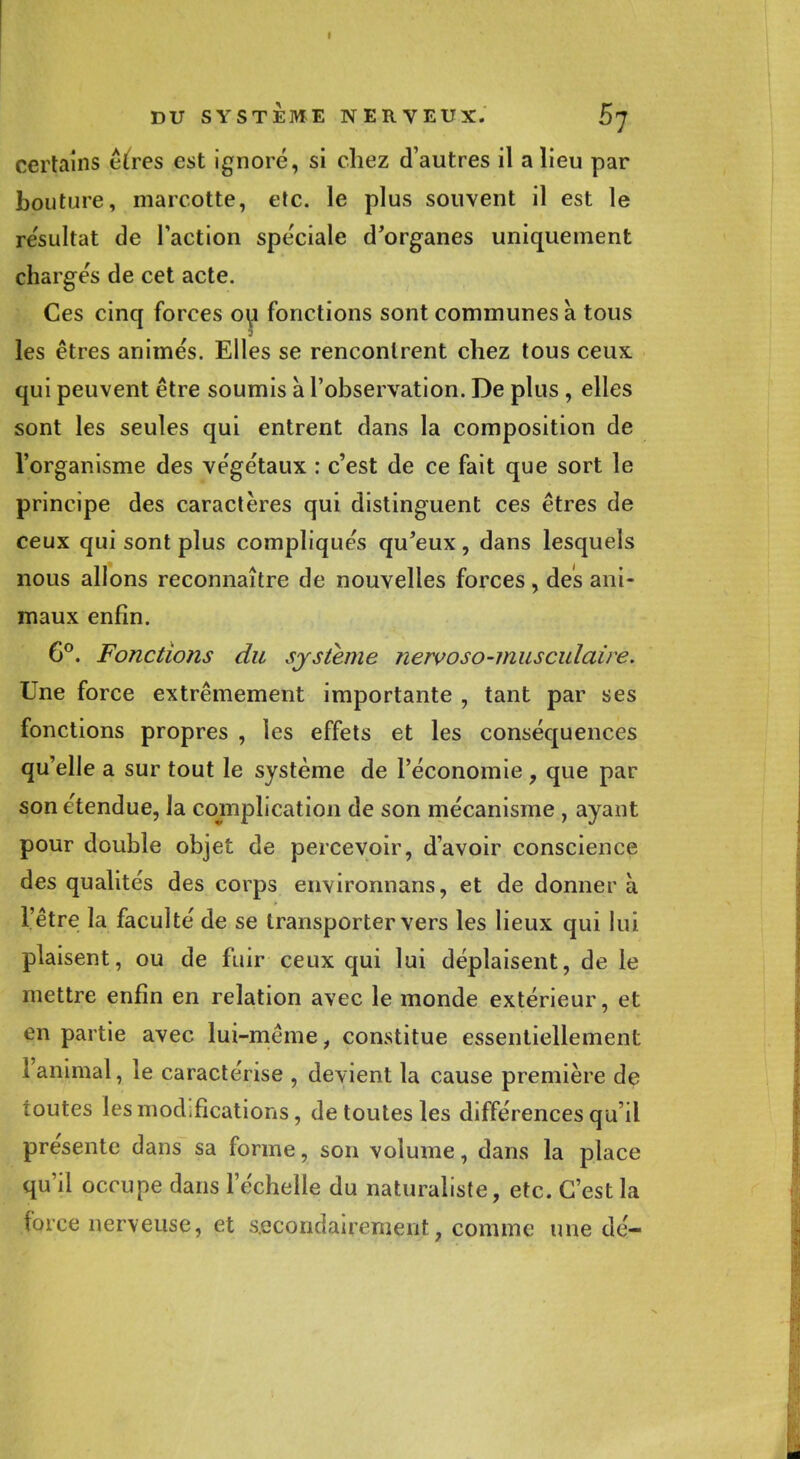 certains êtres est ignoré, si chez d'autres il a lieu par bouture, marcotte, etc. le plus souvent il est le résultat de l'action spe'ciale d'organes uniquement chargés de cet acte. Ces cinq forces ou fonctions sont communes a tous les êtres animés. Elles se rencontrent chez tous ceux, qui peuvent être soumis a l'observation. De plus , elles sont les seules qui entrent dans la composition de l'organisme des végétaux : c'est de ce fait que sort le principe des caractères qui distinguent ces êtres de ceux qui sont plus compliqués qu'eux, dans lesquels nous allons reconnaître de nouvelles forces, des ani- maux enfin. 6°. Fonctions du système nervoso-musculaire. Une force extrêmement importante , tant par ses fonctions propres , les effets et les conséquences qu'elle a sur tout le système de l'économie , que par son étendue, la complication de son mécanisme , ayant pour double objet de percevoir, d'avoir conscience des qualités des corps environnans, et de donnera l'être la faculté de se transporter vers les lieux qui lui plaisent, ou de fuir ceux qui lui déplaisent, de le mettre enfin en relation avec le monde extérieur, et en partie avec lui-même, constitue essentiellement l'animal, le caractérise , devient la cause première de toutes les modifications, de toutes les différences qu'il présente dans sa forme, son volume, dans la place qu'il occupe dans l'échelle du naturaliste, etc. C'est la force nerveuse, et secondairement, comme une dé-