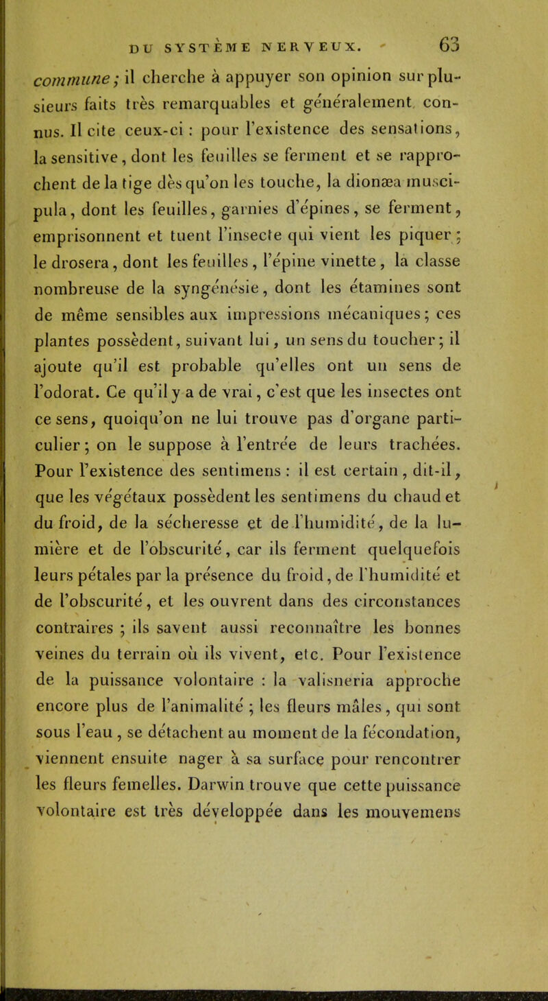 commune; il cherche à appuyer son opinion sur plu- sieurs faits très remarquables et généralement con- nus. Il cite ceux-ci : pour l'existence des sensations, lasensitive, dont les feuilles se ferment et se rappro- chent de la tige dès qu'on les touche, la dionaea musci- pula, dont les feuilles, garnies d'épines, se ferment, emprisonnent et tuent l'insecte qui vient les piquer : le drosera, dont les feuilles , l'épine vinette , la classe nombreuse de la syngénésie, dont les étamines sont de même sensibles aux impressions mécaniques; ces plantes possèdent, suivant lui, un sens du toucher; il ajoute qu'il est probable qu'elles ont un sens de l'odorat. Ce qu'il y a de vrai, c'est que les insectes ont ce sens, quoiqu'on ne lui trouve pas d'organe parti- culier ; on le suppose à l'entrée de leurs trachées. Pour l'existence des sentimens : il est certain, dit-il, que les végétaux possèdent les sentimens du chaud et du froid, de la sécheresse et de -l'humidité, de la lu- mière et de l'obscurité, car ils ferment quelquefois leurs pétales par la présence du froid, de l'humidité et de l'obscurité, et les ouvrent dans des circonstances contraires ; ils savent aussi reconnaître les bonnes veines du terrain où ils vivent, etc. Pour l'existence de la puissance volontaire : la valisneria approche encore plus de l'animalité ; les fleurs mâles, qui sont sous l'eau , se détachent au moment de la fécondation, viennent ensuite nager à sa surface pour rencontrer les fleurs femelles. Darwin trouve que cette puissance volontaire est très développée dans les mouvemens