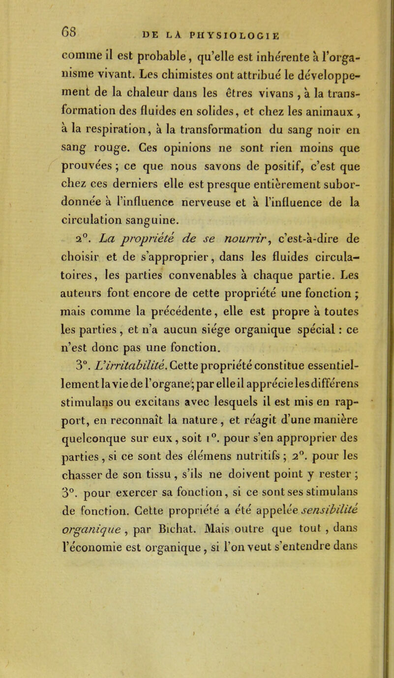 comme il est probable, qu'elle est inhérente a l'orga- nisme vivant. Les chimistes ont attribué le développe- ment de la chaleur dans les êtres vivans , à la trans- formation des fluides en solides, et chez les animaux , à la respiration, à la transformation du sang noir en sang rouge. Ces opinions ne sont rien moins que prouvées ; ce que nous savons de positif, c'est que chez ces derniers elle est presque entièrement subor- donnée a l'influence nerveuse et a l'influence de la circulation sanguine. 20. La propriété de se nourrir, c'est-à-dire de choisir et de s'approprier, dans les fluides circula- toires, les parties convenables à chaque partie. Les auteurs font encore de cette propriété une fonction ; mais comme la précédente, elle est propre à toutes les parties , et n'a aucun siège organique spécial : ce n'est donc pas une fonction. 3°. Virritabilité. Cette propriété constitue essentiel- lement la vie de l'organe'; par elle il apprécie les différens stimulans ou excitans avec lesquels il est mis en rap- port, en reconnaît la nature, et réagit d'une manière quelconque sur eux, soit i°. pour s'en approprier des parties , si ce sont des élémens nutritifs ; 2°. pour les chasser de son tissu , s'ils ne doivent point y rester ; 3°. pour exercer sa fonction, si ce sont ses stimulans de fonction. Cette propriété a été appelée sensibilité organique , par Bichat. Mais outre que tout , dans l'économie est organique, si l'on veut s'entendre dans