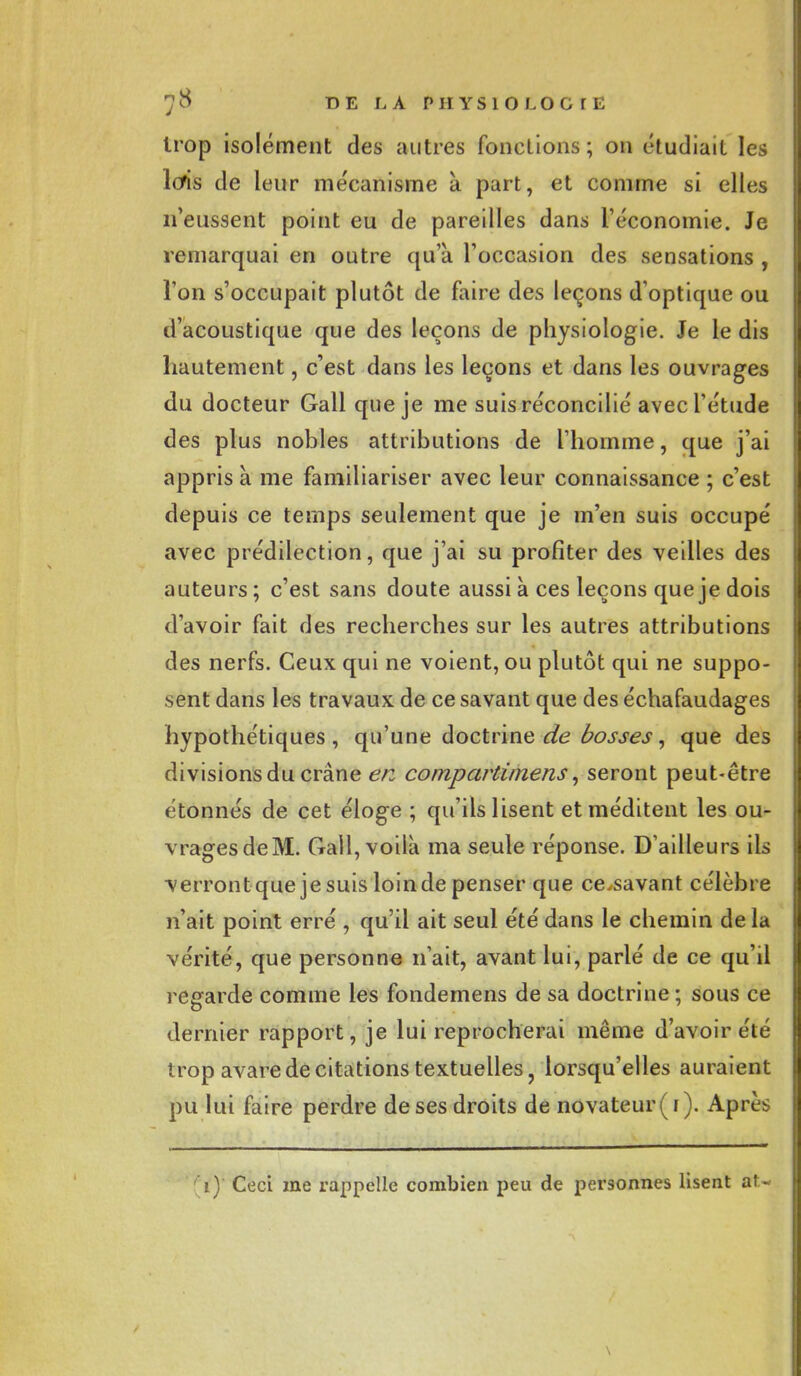 trop isolément des autres fonctions ; on étudiait les Itfis de leur mécanisme à part, et comme si elles n'eussent point eu de pareilles dans l'économie. Je remarquai en outre qu'à l'occasion des sensations , l'on s'occupait plutôt de faire des leçons d'optique ou d'acoustique que des leçons de physiologie. Je le dis hautement, c'est dans les leçons et dans les ouvrages du docteur Gall que je me suis réconcilié avec l'étude des plus nobles attributions de l'homme, que j'ai appris à me familiariser avec leur connaissance ; c'est depuis ce temps seulement que je m'en suis occupé avec prédilection, que j'ai su profiter des veilles des auteurs ; c'est sans cloute aussi à ces leçons que je dois d'avoir fait des recherches sur les autres attributions des nerfs. Ceux qui ne voient, ou plutôt qui ne suppo- sent dans les travaux de ce savant que des échafaudages hypothétiques, qu'une doctrine de bosses, que des divisions du crâne en compartimens, seront peut-être étonnés de cet éloge ; qu'ils lisent et méditent les ou- vragesdeM. Gall, voilà ma seule réponse. D'ailleurs ils verront que je suis loin de penser que ce^savant célèbre n'ait point erré , qu'il ait seul été dans le chemin de la vérité, que personne n'ait, avant lui, parlé de ce qu'il regarde comme les fondemens de sa doctrine ; sous ce dernier rapport, je lui reprocherai même d'avoir été trop avare de citations textuelles, lorsqu'elles auraient pu lui faire perdre de ses droits de novateur (i). Après r) Ceci me rappelle combien peu de personnes lisent au \