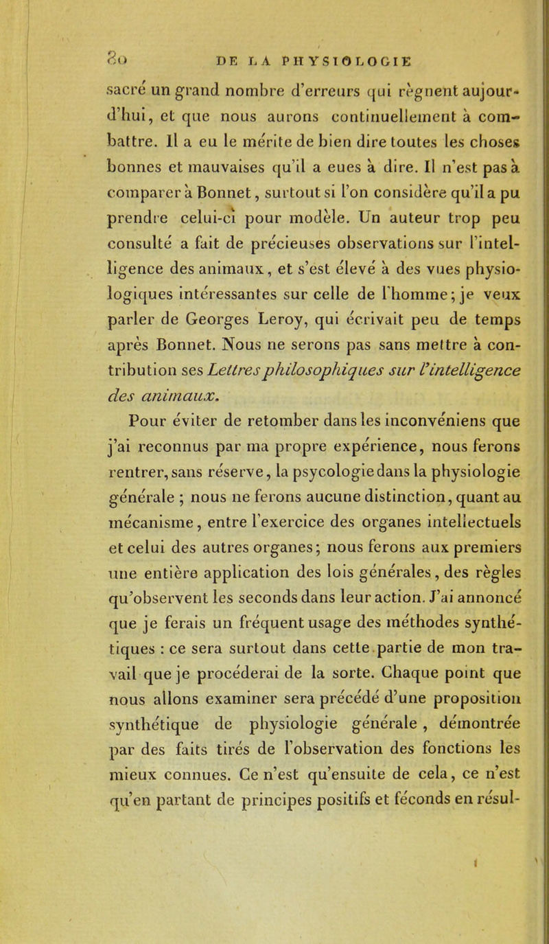 sacre un grand nombre d'erreurs qui régnent aujour- d'hui, et que nous aurons continuellement à com- battre. Il a eu le mérite de bien dire toutes les choses bonnes et mauvaises qu'il a eues a dire. Il n'est pas a comparer à Bonnet, surtout si l'on considère qu'il a pu prendre celui-cî pour modèle. Un auteur trop peu consulté a fait de précieuses observations sur l'intel- ligence des animaux, et s'est élevé à des vues physio- logiques intéressantes sur celle de l'homme; je veux parler de Georges Leroy, qui écrivait peu de temps après Bonnet. Nous ne serons pas sans meltre à con- tribution ses Lettres philosophiques sur l'intelligence des animaux. Pour éviter de retomber dans les inconvéniens que j'ai reconnus par ma propre expérience, nous ferons rentrer,sans réserve, la psycologiedansla physiologie générale ; nous ne ferons aucune distinction, quant au mécanisme, entre l'exercice des organes intellectuels et celui des autres organes; nous ferons aux premiers une entière application des lois générales, des règles qu'observent les seconds dans leur action. J'ai annoncé que je ferais un fréquent usage des méthodes synthé- tiques : ce sera surtout dans cette partie de mon tra- vail que je procéderai de la sorte. Chaque point que nous allons examiner sera précédé d'une proposition synthétique de physiologie générale , démontrée par des faits tirés de l'observation des fonctions les mieux connues. Ce n'est qu'ensuite de cela, ce n'est qu'en partant de principes positifs et féconds en résul- i