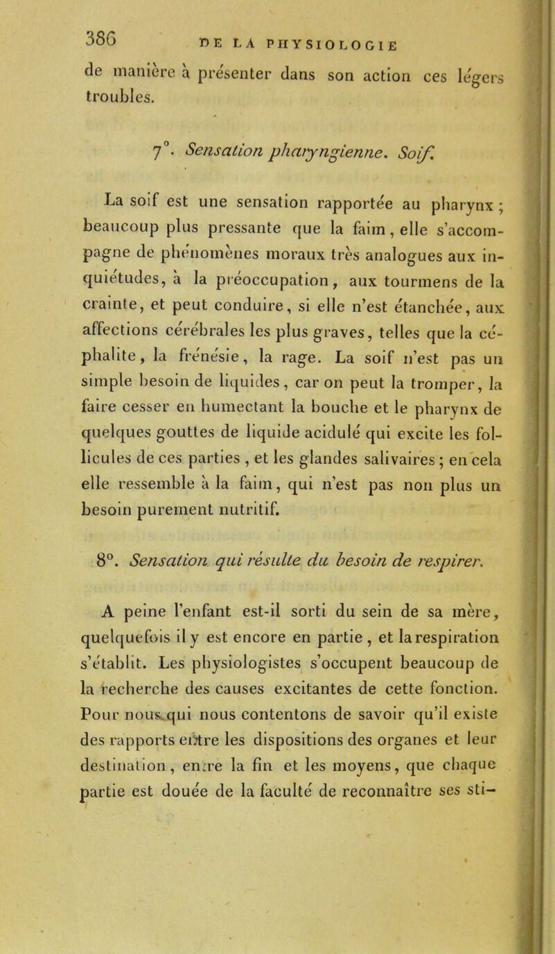 de manière à présenter dans son action ces légers troubles. 7°. Sensation pharyngienne. Soif. La soif est une sensation rapportée au pharynx ; beaucoup plus pressante que la faim, elle s'accom- pagne de phénomènes moraux très analogues aux in- quiétudes, à la préoccupation, aux tourmens de la crainte, et peut conduire, si elle n'est étanchée, aux affections cérébrales les plus graves, telles que la cé- phalite, la frénésie, la rage. La soif n'est pas un simple besoin de liquides, car on peut la tromper, la faire cesser en humectant la bouche et le pharynx de quelques gouttes de liquide acidulé qui excite les fol- licules de ces parties , et les glandes salivaires ; en cela elle ressemble à la faim, qui n'est pas non plus un besoin purement nutritif. 8°. Sensation qui résulte du besoin de respirer. A peine l'enfant est-il sorti du sein de sa mère, quelquefois il y est encore en partie, et larespiration s'établit. Les physiologistes s'occupent beaucoup de la recherche des causes excitantes de cette fonction. Pour nous,qui nous contentons de savoir qu'il existe des rapports eii?tre les dispositions des organes et leur destination, en:re la fin et les moyens, que chaque partie est douée de la faculté de reconnaître ses sti-