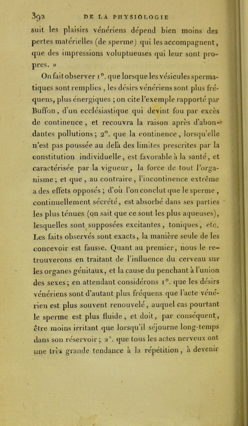 suit les plaisirs vénériens dépend bien moins des pertes matérielles (de sperme) qui les accompagnent, ([lie des impressions voluptueuses qui leur sont pro- pres. » On faitobserver i°. que lorsque les vésicules sperma- tiques sont remplies , les désirs vénériens sont plus fré- quens, plus énergiques ; on cite l'exemple rapporté par Buffon, d'un ecclésiastique qui devint fou par excès de continence , et recouvra la raison après d'abon- dantes pollutions; 2°. que la continence, lorsqu'elle n'est pas poussée au delà des limites prescrites par la constitution individuelle, est favorable à la santé, et caractérisée par la vigueur, la force de tout l'orga- nisme; et que , au contraire, l'incontinence extrême a des effets opposés ; d'où l'on conclut que le sperme , continuellement sécrété, est absorbé dans ses parties les plus ténues (on sait que ce sont les plus aqueuses), lesquelles sont supposées excitantes, toniques, etc. Les faits observés sont exacts, la manière seule de les concevoir est fausse. Quant au premier, nous le re- trouverons en traitant de l'influence du cerveau sur les organes génitaux, et la cause du penchant à l'union des sexes; en attendant considérons i°. que les désirs vénériens sont d'autant plus fréquens que l'acte véné- rien est plus souvent renouvelé, auquel cas pourtant le sperme est plus fluide, et doit, par conséquent, être moins irritant que lorsqu'il séjourne long-temps dans son réservoir ; 20. que tous les actes nerveux ont une très grande tendance à la répétition, à devenir