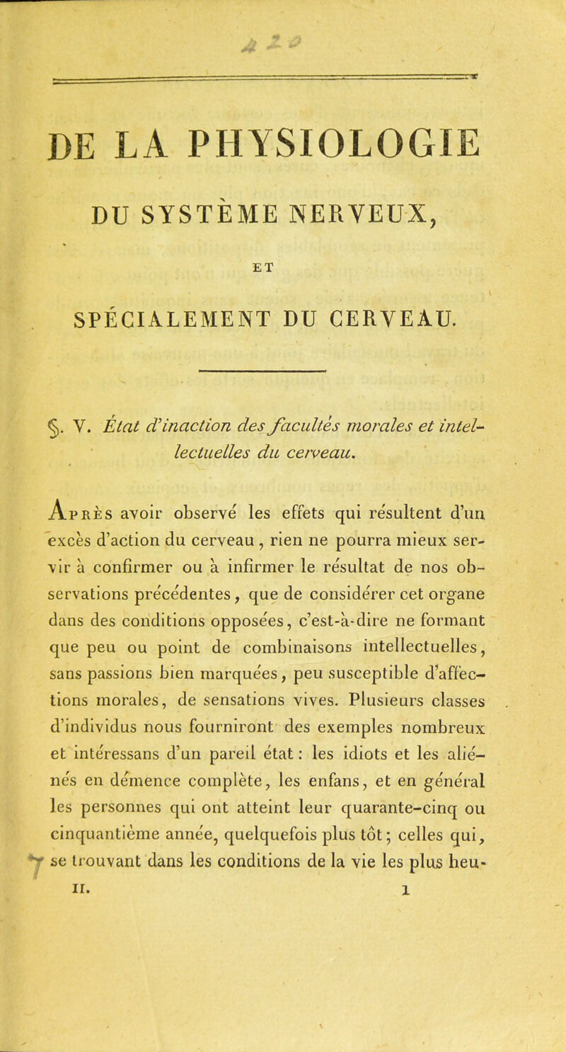 DE LA PHYSIOLOGIE DU SYSTÈME NERVEUX, ET SPÉCIALEMENT DU CERVEAU. §. V. État d'inaction des facultés morales et intel- lectuelles du cerveau. Après avoir observé les effets qui re'sultent d'un excès d'action du cerveau , rien ne pourra mieux ser- vir à confirmer ou à infirmer le résultat de nos ob- servations précédentes, que de considérer cet organe dans des conditions opposées, c'est-à-dire ne formant que peu ou point de combinaisons intellectuelles, sans passions bien marquées, peu susceptible d'affec- tions morales, de sensations vives. Plusieurs classes d'individus nous fourniront des exemples nombreux et intéressans d'un pareil état : les idiots et les alié- nés en démence complète, les enfans, et en général les personnes qui ont atteint leur quarante-cinq ou cinquantième année, quelquefois plus tôt; celles qui, Y se trouvant dans les conditions de la vie les plus heu-