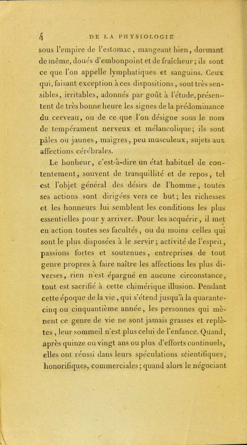 SOUS l'empire de l'eslomac , inang-eanf bien, dormant de môme, doués d'embonpoint et de fraîcheur ; ils sont ce que l'on appelle lymphatiques et sanguins. Ceux qui, faisant exception à ces dispositions , sont très sen- sibles, irritables, adonne's par goût à re'tLide,pre'sen- tent de très bonne heure les signes de la prédominance du cerveau, ou de ce que l'on désigne sous le nom de tempérament nerveux et mélancolique; ils sont pâles ou jaunes, maigres, peu musculeux, sujets aux affections cérébrales. Le bonheur, c'est-a-dire un état habituel de con- tentement, souvent de tranquillité et de repos, tel est l'objet général des désirs de l'homme , toutes ses actions sont dirigées vers ce but ; les richesses et les honneurs lui semblent les conditions les plus essentielles pour y arriver. Pour les acquérir, il met en action toutes ses facultés, ou du moins celles qui sont le plus disposées à le servir; activité de l'esprit, passions fortes et soutenues, entreprises de tout genre propres à faire naître les affections les plus di- verses, rien n'est épargné en aucune circonstance, tout est sacrifié à cette chimérique illusion. Pendant cette époque de la vie, qui s'étend jusqu'à la quarante- cinq ou cinquantième année, les personnes qui mè- nent ce genre de vie ne sont jamais grasses et replè- tes , leur sommeil n'est plus celui de l'enfance. Quand, ,après quinze ou vingt ans ou plus d'efforts continuels, elles ont réussi dans leurs spéculations scientifiques, honorifiques, commerciales; quand alors le négociant