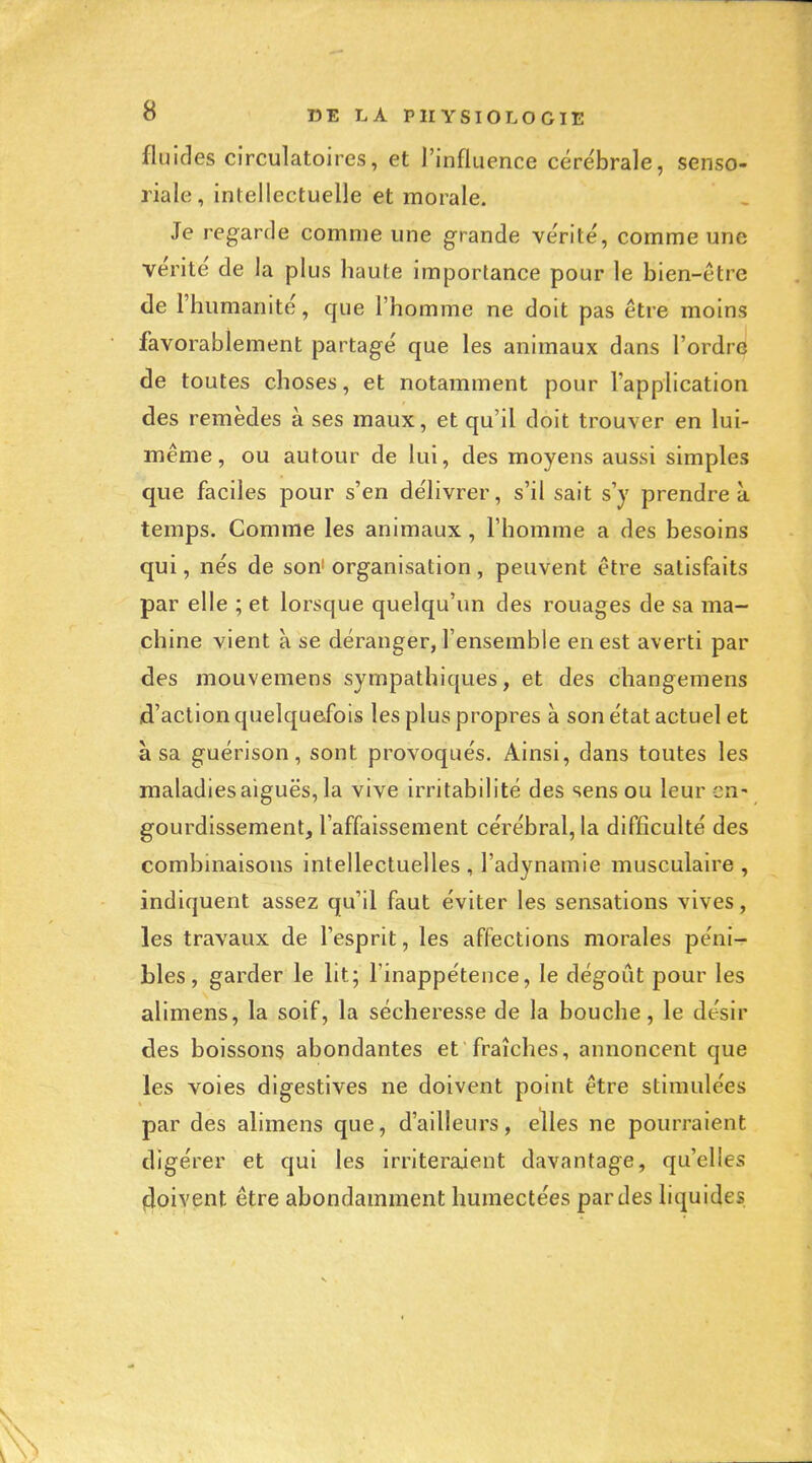 fluides circulatoires, et l'influence cérébrale, senso- riale, intellectuelle et morale. Je regarde comme une grande vérité, comme une vérité de la plus haute importance pour le bien-être de l'humanité, que l'homme ne doit pas être moins favorablement partagé que les animaux dans l'ordre de toutes choses, et notamment pour l'application des remèdes à ses maux, et qu'il doit trouver en lui- même, ou autour de lui, des moyens aussi simples que faciles pour s'en délivrer, s'il sait s'y prendre à temps. Comme les animaux, l'homme a des besoins qui, nés de son^ organisation, peuvent être satisfaits par elle ; et lorsque quelqu'un des rouages de sa ma- chine vient à se déranger, l'ensemble en est averti par des mouvemens sympathiques, et des changemens d'action quelquefois les plus propres à son état actuel et à sa guérison, sont provoqués. Ainsi, dans toutes les maladies aiguës, la vive irritabilité des sens ou leur en- gourdissement, l'affaissement cérébral, la difficulté des combinaisons intellectuelles , l'adynamie musculaire , indiquent assez qu'il faut éviter les sensations vives, les travaux de l'esprit, les affections morales péni-r bles, garder le lit; l'inappétence, le dégoût pour les alimens, la soif, la sécheresse de la bouche, le désir des boissons abondantes et fraîches, annoncent que les voies digestives ne doivent point être stimulées par des alimens que, d'ailleurs, elles ne pourraient digérer et qui les irriteraient davantage, qu'elles (doivent être abondamment humectées par des liquides