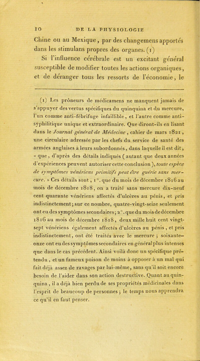 Chine ou au Mexique, par des chang^emensapporte's dans les stimulans propres des organes, (i) Si l'infl uence cérébrale est un excitant général susceptible de modifier toutes les actions organiques, et de de'ranger tous les ressorts de l'économie, le (i) Les preneurs de médicamens ne manquent jamais de s'appuyer des vertus spécifiques du quinquina et du mercure, l'un comme anti-fébrifuge infaillible, et l'autre comme anti- sypliilitique unique et extraordinaire. Que diront-ils en lisant dans le Journal général de Médecine , cahier de mars 1821, une circulaire adressée par les chefs du service de santé des armées anglaises à leurs subordonnés, dans laquelle il est dit, «< que , d'après des détails indiqués ( autant que deux années d'expériences peuvent autoriser cette conclusion), toute espèce de symptômes vénériens primitifs peut être guérie sans mer~ cure. » Ces détails sont, i°.que du mois de décembre 1816 au mois de décembre 1818, on a traité sans mercure dix-neuf cent quarante vénériens affectés d'ulcères au pénis, et pris indistinctement ; sur ce nombre, quatre-vingt-seize seulement ont eu des symptômes secondaires j 2°. que du mois de décembre 1816 au mois de décembre 1818, deux mille huit cent vingt- sept vénériens également affectés d'ulcères au pénis , et pris indistinctement, ont été traités avec le mercure ; soixante- onze ont eudes symptômes secondaires en généralplus intenses que dans le cas précédent. Ainsi voilà donc un spécifique pré- tendu , et un fameux poison de moins à opposer à un mal qui fait déjà assez de ravages par lui-même, sans qu'il soit encore besoin de l'aider dans son action destructive. Quant au quin- quina , il a déjà bien perdu de ses propriétés médicinales dans l'esprit de beaucoup de personnes j le temps nous apprendra ce qu'il en faut penser.