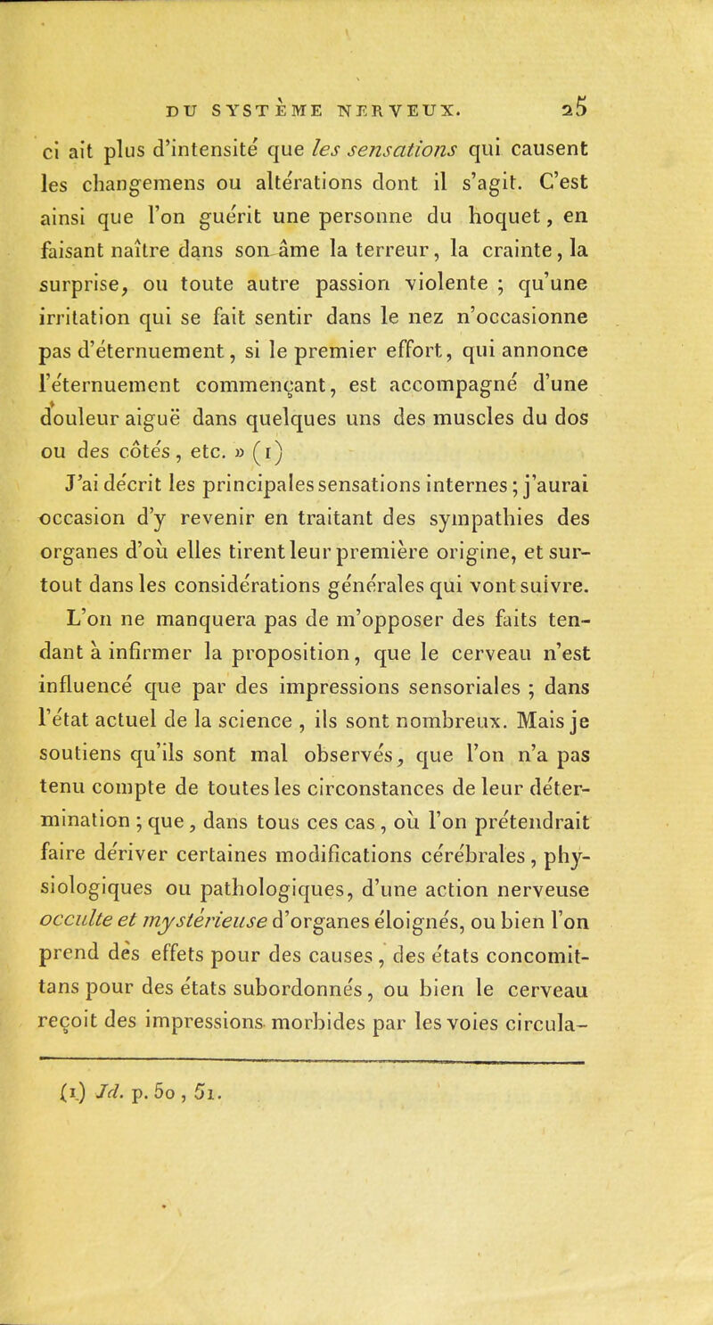 ci ait plus d'intensité que les sensations qui causent les changemens ou altérations dont il s'agit. C'est ainsi que l'on guérit une personne du hoquet, en faisant naître dans son âme la terreur, la crainte, la surprise, ou toute autre passion \iolente ; qu'une irritation qui se fait sentir dans le nez n'occasionne pas d'éternuement, si le premier effort, qui annonce i'e'ternuement commençant, est accompagné d'une douleur aiguë dans quelques uns des muscles du dos ou des côtés, etc. » (i) J'ai décrit les principales sensations internes ; j'aurai occasion d'y revenir en traitant des sympathies des organes d'où elles tirent leur première origine, et sur- tout dans les considérations générales qui vont suivre. L'on ne manquera pas de m'opposer des faits ten- dant à infirmer la proposition, que le cerveau n'est influencé que par des impressions sensoriales ; dans l'état actuel de la science , ils sont nombreux. Mais je soutiens qu'ils sont mal observés, que l'on n'a pas tenu compte de toutes les circonstances de leur déter- mination ; que, dans tous ces cas , où l'on prétendrait faire dériver certaines modifications cérébrales, phy- siologiques ou pathologiques, d'une action nerveuse occulte et mystérieuse d'organes éloignés, ou bien l'on prend dès effets pour des causes , des états concomit- tans pour des états subordonnés, ou bien le cerveau reçoit des impressions morbides par les voies circula- (i.) Jd. p. 5o , 5i.