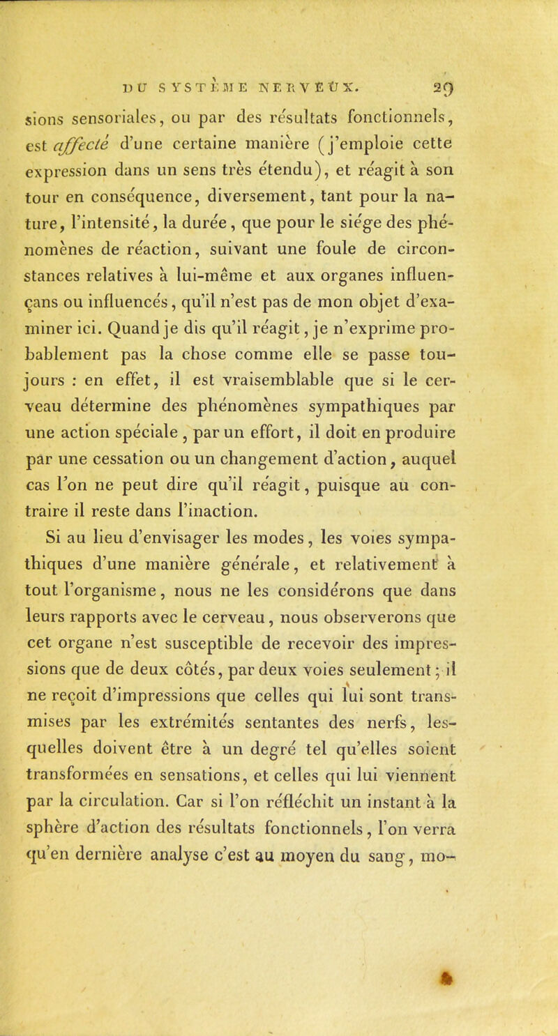 UU SYSTi; ME NEIIVËÛX. 2f) sions sensoriales, ou par des résultats fonctionnels, est affecté d'une certaine manière (j'emploie cette expression dans un sens très e'tendu), et réagit à son tour en conséquence, diversement, tant pour la na- ture, l'intensité, la durée , que pour le siège des phé- nomènes de réaction, suivant une foule de circon- stances relatives a lui-même et aux organes influen- çans ou influencés, qu'il n'est pas de mon objet d'exa- miner ici. Quand je dis qu'il réagit, je n'exprime pro- bablement pas la chose comme elle se passe tou- jours : en effet, il est vraisemblable que si le cer- veau détermine des phénomènes sympathiques par une action spéciale , par un effort, il doit en produire par une cessation ou un changement d'action, auquel cas Ton ne peut dire qu'il réagit, puisque au con- traire il reste dans l'inaction. Si au lieu d'envisager les modes, les voies sympa- thiques d'une manière générale, et relativement à tout l'organisme, nous ne les considérons que dans leurs rapports avec le cerveau, nous observerons que cet organe n'est susceptible de recevoir des impres- sions que de deux côtés, par deux voies seulement; il ne reçoit d'impressions que celles qui lui sont trans- mises par les extrémités sentantes des nerfs, les- quelles doivent être à un degré tel qu'elles soient transformées en sensations, et celles qui lui viennent par la circulation. Car si l'on réfléchit un instant à la sphère d'action des résultats fonctionnels, l'on verra qu'en dernière analyse c'est au moyen du sang, mo^