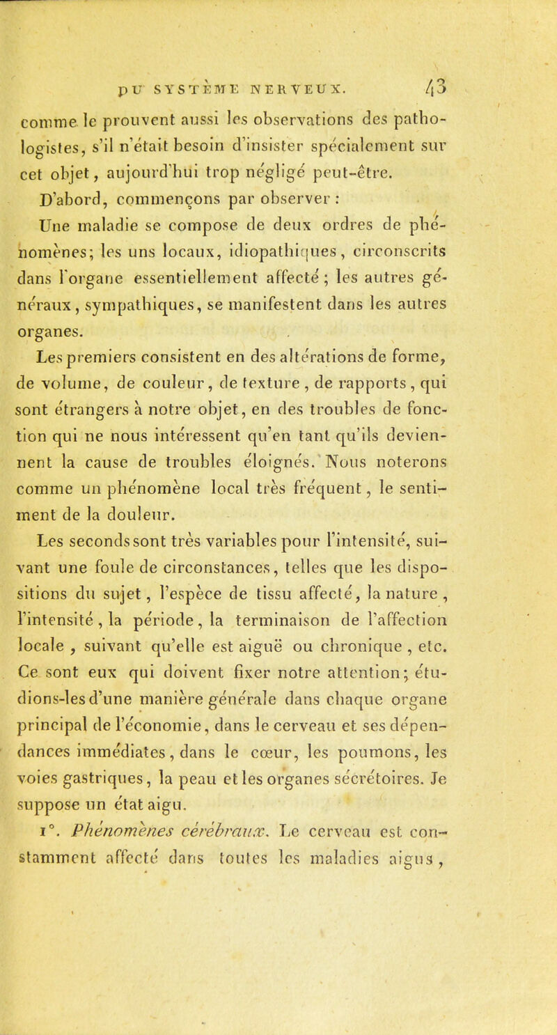 comme le prouvent aussi les observations des patbo- logistes, s'il n'était besoin d'insister spécialement sur cet objet, aujourd'hui trop négligé peut-être. D'abord, commençons par observer : Une maladie se compose de deux ordres de phé- nomènes; les uns locaux, idiopathicjues, circonscrits dans 1 organe essentiellement affecté ; les autres gé- néraux, sympathiques, se manifestent dans les autres organes. Les premiers consistent en des altérations de forme, de -volume, de couleur, de texture , de rapports , qui sont étrangers à notre objet, en des troubles de fonc- tion qui ne nous intéressent qu'en tant qu'ils devien- nent la cause de troubles éloignés. Nous noterons comme un phénomène local très fréquent, le senti- ment de la douleur. Les seconds sont très variables pour l'intensité, sui- vant une foule de circonstances, telles que les dispo- sitions du sujet, l'espèce de tissu affecté, la nature, l'intensité , la période, la terminaison de l'affection locale , suivant qu'elle est aiguë ou chronique , etc. Ce sont eux qui doivent fixer notre attention; étu- dions-les d'une manière générale dans chaque organe principal de l'économie, dans le cerveau et ses dépen- dances immédiates, dans le cœur, les poumons, les voies gastriques, la peau et les organes sécrétoires. Je suppose un état aigu. 1°. Phénomènes cérébraux. I^e cerveau est con- stamment affecté dans toutes les maladies aigus.