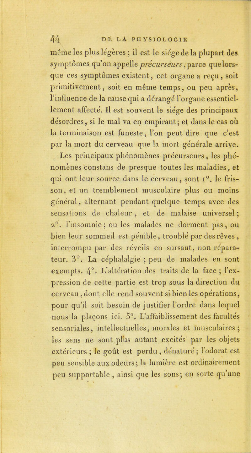 mc'ii^elcs plus légères ; il est le siège de la plupart des symptômes qu'on appelle précurseurs ^^^àvce quelors- que ces symptômes existent, cet organe a reçu, soit primitivement, soit en même temps, ou peu après, l'influence de la cause qui a dérangé l'organe essentiel- lement affecté. Il est souvent le siège des principaux désordres, si le mal va en empirant; et dans le cas où la terminaison est funeste, l'on peut dire que c'est par la mort du cerveau que la mort générale arrive. Les principaux phénomènes précurseurs, les phé- nomènes constans de presque toutes les maladies, et qui ont leur source dans le cerveau, sont i°. le fris- son, et un tremblement musculaire plus ou moins général, alternant pendant quelque temps avec des sensations de chaleur, et de malaise universel ; 2°. l'insomnie; ou les malades ne dorment pas, ou bien leur sommeil est pénible, troublé par des rêves , interrompu par des réveils en sursaut, non répara- teur. 3^. La céphalalgie ; peu de malades en sont exempts. 4°- L'altération des traits de la face ; l'ex- pression de cette partie est trop sous la direction du cerveau , dont elle rend souvent si bien les opérations, pour qu'il soit besoin de justifier l'ordre dans lequel nous la plaçons ici. 5**. L'affaiblissement des facultés sensoriales, intellectuelles, morales et musculaires; les sens ne sont plus autant excités par les objets extérieurs ; le goût est perdu, dénaturé ; lodorat est peu sensible aux odeurs; la lumière est ordinairement peu supportable , ainsi que les sons; en sorte qu'une