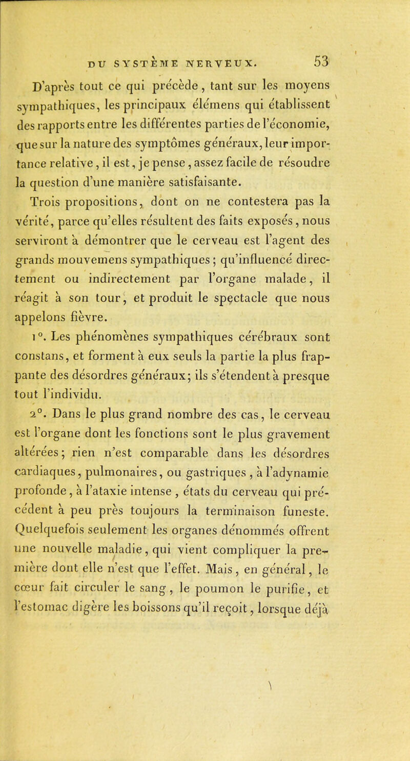 D'après tout ce qui précède, tant sur les moyens sympathiques, les principaux élémens qui e'tablissent (les rapports entre les différentes parties de l'économie, que sur la nature des symptômes généraux, leurimpor- tance relative, il est, je pense, assez facile de résoudre la question d'une manière satisfaisante. Trois propositions, dont on ne contestera pas la vérité, parce qu'elles résultent des faits exposés, nous serviront a démontrer que le cerveau est l'agent des grands mouvemens sympathiques ; qu'influencé direc- tement ou indirectement par l'organe malade, il réagit à son tour, et produit le spectacle que nous appelons fièvre. 1 °. Les phénomènes sympathiques cérébraux sont constans, et forment à eux seuls la partie la plus frap- pante des désordres généraux; ils s'étendent à presque tout l'individu. 1°. Dans le plus grand nombre des cas, le cerveau est l'organe dont les fonctions sont le plus gravement altérées ; rien n'est comparable dans les désordres cardiaques, pulmonaires, ou gastriques , à l'adynamie profonde, à l'ataxie intense , états du cerveau qui pré- cédent à peu près toujours la terminaison funeste. Quelquefois seulement les organes dénommés offrent une nouvelle maladie, qui vient compliquer la pre-^ mière dont elle n'est que l'effet. Mais, en général, le cœur fait circuler le sang, le poumon le purifie, et l'estomac digère les boissons qu'il reçoit, lorsque déjà