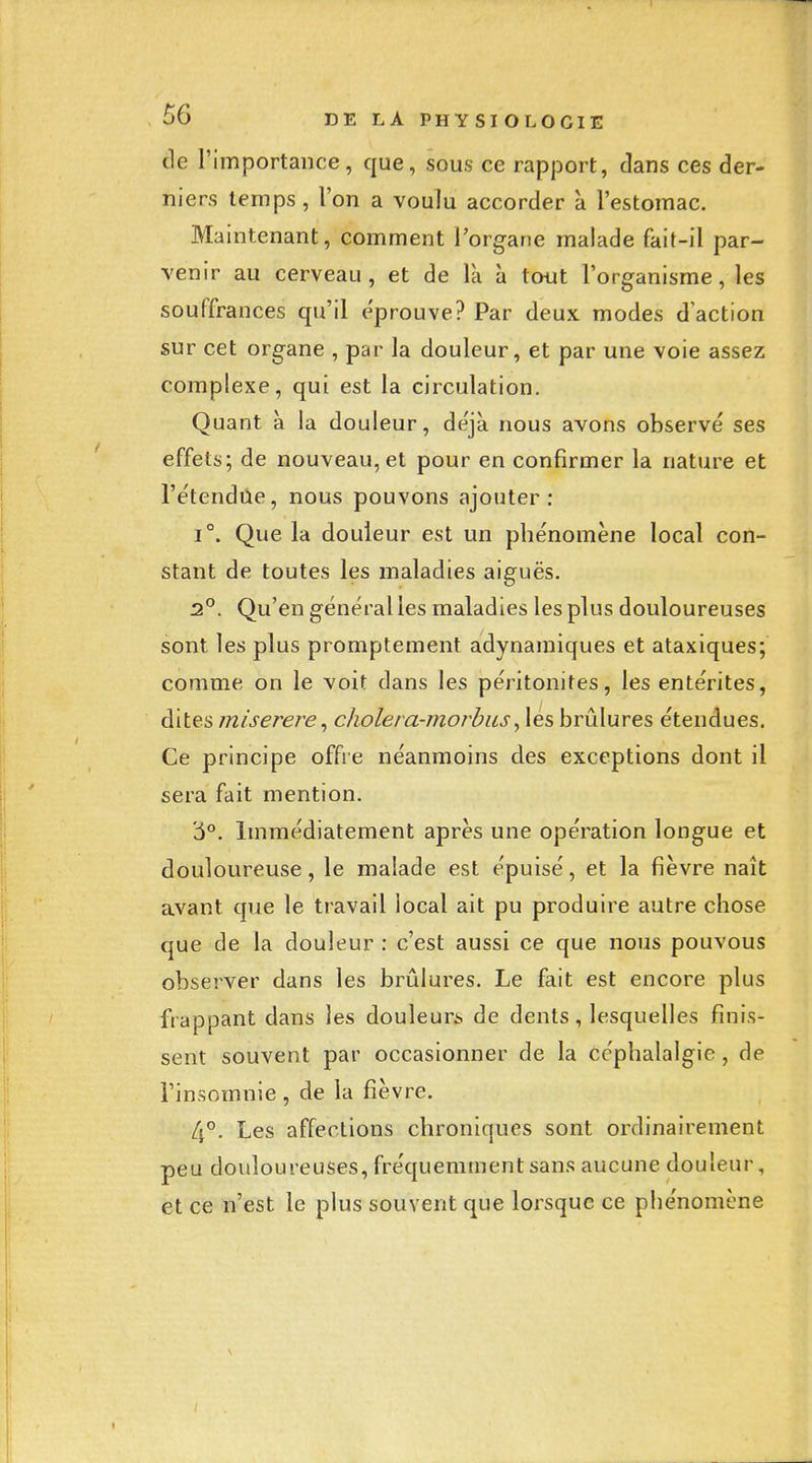 cle l'importance, que, sous ce rapport, clans ces der- niers temps, l'on a voulu accorder à l'estomac. Maintenant, comment l'organe malade fait-il par- venir au cerveau, et de là à tout l'organisme, les souffrances qu'il e'prouve? Par deux modes d'action sur cet organe , par la douleur, et par une voie assez complexe, qui est la circulation. Quant à la douleur, de'jà nous avons observé ses effets; de nouveau, et pour en confirmer la nature et l'e'tendùe, nous pouvons ajouter: 1°. Que la douleur est un phénomène local con- stant de toutes les maladies aiguës. 2°. Qu'en général les maladies les plus douloureuses sont les plus promptement adynamiques et ataxiques; comme on le voit dans les péritonites, les entérites, dites miserere^ choiera-morhus^ lés brûlures étendues. Ce principe offre néanmoins des exceptions dont il sera fait mention. '5**. Immédiatement après une opération longue et douloureuse, le malade est épuisé, et la fièvre naît avant que le travail local ait pu produire autre chose que de la douleur : c'est aussi ce que nous pouvous observer dans les brûlures. Le fait est encore plus frappant dans les douleurs de dents, lesquelles finis- sent souvent par occasionner de la céphalalgie, de l'insomnie, de la fièvre. Les affections chroniques sont ordinairement peu douloureuses, fréquemment sans aucune douleur, et ce n'est le plus souvent que lorsque ce phénomène