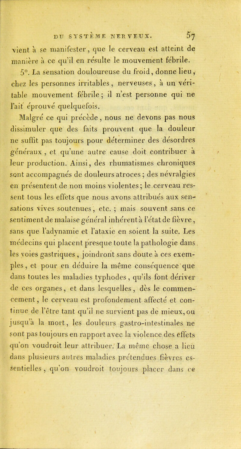 \ient a se manifester, que le cerveau est atteint de manière à ce qu'il en re'sulte le mouvement fébrile. 5°. La sensation douloureuse du froid, donne lieu, chez les personnes irritables , nerveuses , à un véri- table mouvement fe'brile ; il n'est personne qui ne l'ait e'prouvé quelquefois. Malg^ré ce qui précède, nous ne devons pas nous dissimuler que des faits prouvent que la douleur ne suffit pas toujours pour déterminer des désordres généraux , et qu'une autre cause doit contribuer à leur production. Ainsi, des rhumatismes chroniques sont accompagnés de douleurs atroces ; des névralgies en présentent de non moins violentes; le cerveau res- sent tous les effets que nous avons attribués aux sen- salions vives soutenues, etc. ; mais souvent sans ce sentiment de malaise général inhérent à l'état de fièvre, sans que l'adynamie et l'ataxie en soient la suite. Les médecins qui placent presque toute la pathologie dans les voies gastriques , joindront sans doute à ces exem- ples , et pour en déduire la même conséquence que dans toutes les maladies typhodes, qu'ils font dériver de ces organes, et dans lesquelles, dès le commen- cement , le cerveau est profondement affecté et con- tinue de l'être tant qu'il ne survient pas de mieux, ou jusqu'à la mort, les douleurs gastro-intestinales ne sont pas toujours en rapport avec la violence des effets qu'on voudroit leur attribuer. La même chose a lieu dans plusieurs autres maladies prétendues fièvres es- sentielles , qu'on voudroit toujours placer dans ce