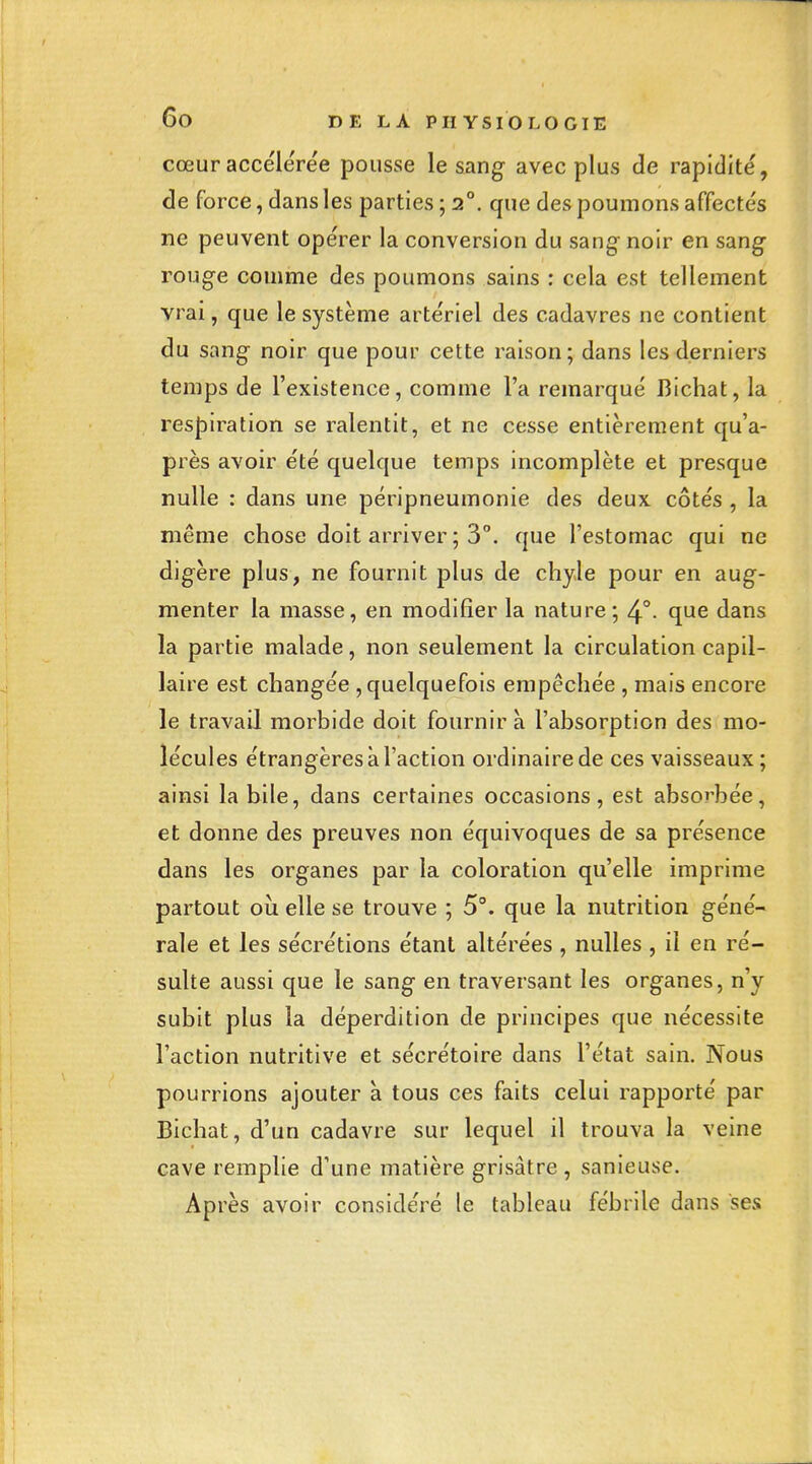 cœur accélérée pousse le sang avec plus de rapidité, de force, dans les parties ; 2°. que des poumons affectés ne peuvent opérer la conversion du sang- noir en sang^ roug^e comme des poumons sains : cela est tellement vrai, que le système artériel des cadavres ne contient du sang- noir que pour cette raison; dans les derniers temps de l'existence, comme l'a remarqué Bichat, la res|)iration se ralentit, et ne cesse entièrement qu'a- près avoir été quelque temps incomplète et presque nulle : dans une péripneumonie des deux côtés , la même chose doit arriver ; 3°. que l'estomac qui ne digère plus, ne fournit plus de chyle pour en aug- menter la masse, en modifier la nature; 4°- que dans la partie malade, non seulement la circulation capil- laire est changée , quelquefois empêchée , mais encore le travail morbide doit fournir à l'absorption des mo- lécules étrangères à l'action ordinaire de ces vaisseaux ; ainsi la bile, dans certaines occasions, est absorbée, et donne des preuves non équivoques de sa présence dans les organes par la coloration qu'elle imprime partout ou elle se trouve ; 5°. que la nutrition géné- rale et les sécrétions étant altérées , nulles , il en ré- sulte aussi que le sang en traversant les organes, n'y subit plus la déperdition de principes que nécessite l'action nutritive et sécrétoire dans l'état sain. Nous pourrions ajouter à tous ces faits celui rapporté par Bichat, d'un cadavre sur lequel il trouva la veine cave remplie d'une matière grisâtre , sanleuse. Après avoir considéré le tableau fébrile dans ses