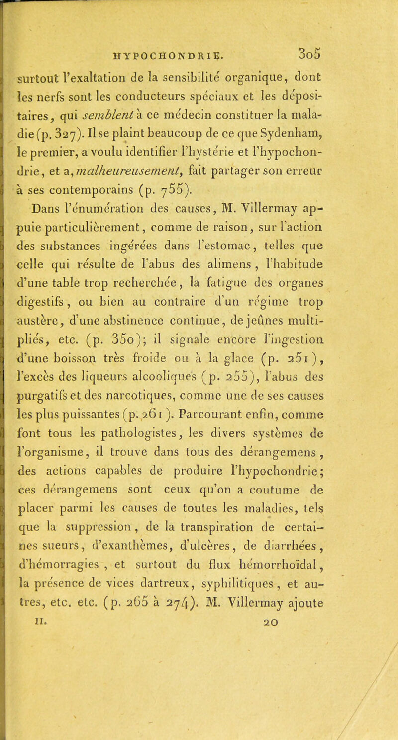 surtout l'exaltation de la sensibilité organique, dont les nerfs sont les conducteurs spéciaux et les déposi- taires, qui semblent di ce médecin constituer la mala- die (p. 327). Il se plaint beaucoup de ce que Sydenham, le premier, a voulu identifier l'hystérie et l'hypochon- drie, et ?^^malheureusementy fait partager son erreur à ses contemporains (p. ySS). Dans rénumération des causes, M. Villermay ap- puie particulièrement, comme de raison, sur l'action des substances ingérées dans Testomac, telles que celle qui résulte de l'abus des alimens , l'habitude d'une table trop recherchée, la fatigue des organes digestifs, ou bien au contraire d'un régime trop austère, d'une abstinence continue, de jeûnes multi- pliés, etc. (p. 35o); il signale encore Inigestiori d'une boisson très froide ou à la glace (p. 25i), l'excès des liqueurs alcooliques (p. 2 55), l'abus des purgatifs et des narcotiques, comme une de ses causes les plus puissantes (p. 9-61 ). Parcourant enfin, comme font tous les pathologistes, les divers systèmes de l'organisme, il trouve dans tous des déiangemens , des actions capables de produire l'hypochondrie ; ces dérangemens sont ceux qu'on a coutume de placer parmi les causes de toutes les maladies, tels que la suppression , de la transpiration de certai- nes sueurs, d'exanthèmes, d'ulcères, de diarrhées, d'hémorragies , et surtout du flux hémorrhoïdal, la présence de vices dartreux, syphilitiques, et au- tres, etc. etc. (p. 265 à 274). M. Villermay ajoute II. 20