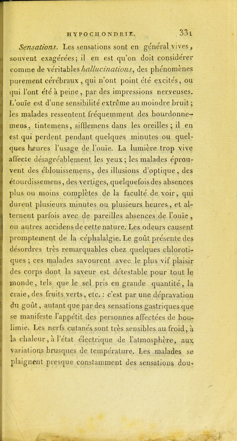 HYPOCH ondrit:. 33 l Sensations. Les sensations sont en gênerai vives, souvent exagére'es; il en est qu'on doit conside'rer ('omme de \énid\Àes hallucinations, des phénomènes ])urement ce're'braux , qui n'ont point été excités, ou qui l'ont été à peine, par des impressions ner.veuses. L'ouïe est d'une sensibilité extrême au moindre bruit ; les malades ressentent fréquemment des bourdonne- mens, tintemens, sifflemens dans les oreilles; il en est qui perdent pendant quelques minutes ou quel- ques heures l'usage de l'ouïe. La lumière trop vive affecte désagréablement les yeux; les malades éprou- vent des éblouissemens, des illusions d'optique, des étourdissemens, des vertiges, quelquefois des absences plus ou moins complètes de la faculté de voir,^ qui durent plusieurs minutes ou plusieurs heures, et al- ternent parfois avec de pareilles absences de l'ouïe , ou autres accidens de cette nature. Les odeurs causent promptement de la céphalalgie. Le goût présente des désordres très remarquables chez quelques chjoroti- ques ; ces malades savourent avec le plus vif plaisir ^es corps dont la saveur est détestable pour tout le inonde, tels que le sel pris en grande quantité, la craie, des fruits verts, etc. : c'est par une dépravation du goût, autant que par des sensations gastriques que se manifeste l'appétit des personnes affectées de bou-î limie. Les nerfs cutanés sont très sensibles au froid, à la chaleur, à l'état électrique de latmosphère, aux Variation;s brusques de température. Les malades se plaignent presque constamment des seiisatipu^ dou*