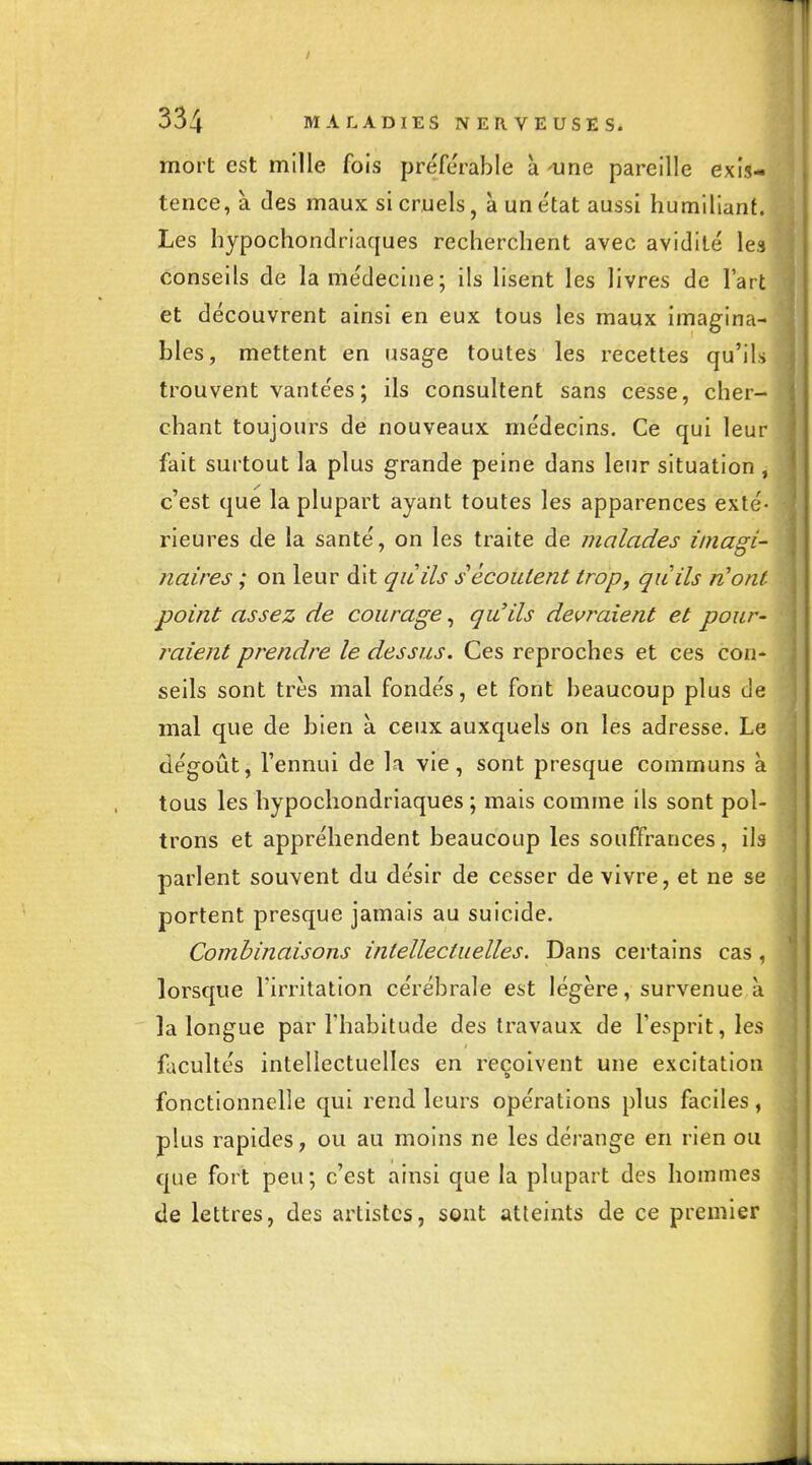 I 334 MALADIES NERVEUSES. mort est mille fois préférable à -une pareille exis- tence, à (les maux si cruels, àune'tat aussi humiliant. Les hypochondriaques recherchent avec avidité les conseils de la médecine; ils lisent les livres de l'art et découvrent ainsi en eux tous les maux imagina- bles, mettent en usage toutes les recettes qu'ils trouvent vantées ; ils consultent sans cesse, cher- chant toujours de nouveaux médecins. Ce qui leur fait surtout la plus grande peine dans leur situation , c'est que la plupart ayant toutes les apparences exté- rieures de la santé, on les traite de malades imagi- naires ; on leur dit qàils s écoutent trop, quils n'ont point assez de courage, qu'ils devraient et pour- raient prendre le dessus. Ces reproches et ces con- seils sont très mal fondés, et font beaucoup plus de mal que de bien à ceux auxquels on les adresse. Le dégoût, l'ennui de la vie, sont presque communs à tous les hypochondriaques ; mais comme ils sont pol- trons et appréhendent beaucoup les souffrances, ils parlent souvent du désir de cesser de vivre, et ne se portent presque jamais au suicide. Combinaisons intellectuelles. Dans certains cas, lorsque l'irritation cérébrale est légère, survenue à la longue par l'habitude des travaux de l'esprit, les facultés intellectuelles en reçoivent une excitation fonctionnelle qui rend leurs opérations plus faciles, plus rapides, ou au moins ne les dérange en rien ou que fort peu; c'est ainsi que la plupart des hommes de lettres, des artistes, sont atteints de ce premier