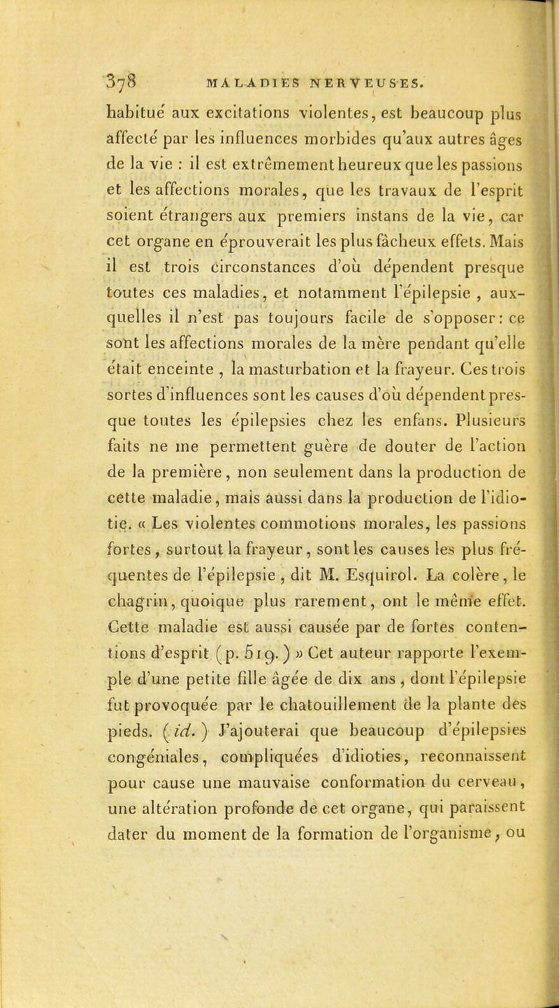 habitue aux excitations violentes, est beaucoup plus affecté par les influences morbides qu'aux autres âges de la vie : il est extrêmement heureux que les passions et les affections morales, que les travaux de l'esprit soient e'trangers aux premiers instans de la vie, car cet organe en e'prouverait les plus fâcheux effets. Mais il est trois circonstances d'où dépendent presque toutes ces maladies, et notamment Tépilepsie , aux- quelles il n'est pas toujours facile de s'opposer: ce sont les affections morales de la mère pendant qu'elle était enceinte , la masturbation et la frayeur. Ces trois sortes d'influences sont les causes d'où dépendent pres- que toutes les épilepsies chez les enfans. Plusieurs faits ne me permettent guère de douter de l'action de la première, non seulement dans la production de cette maladie, mais aussi dans la production de l'idio- tie. « Les violentes commotions morales, les passions fortes, surtout la frayeur, sont les causes les plus fré- quentes de l'épilepsie , dit M. Esquirol. La colère, le chagrin, quoique plus rarement, ont le même effet. Cette maladie est aussi causée par de fortes conten- tions d'esprit (p. 619. ) » Cet auteur rapporte l'exem- ple d'une petite fille âgée de dix ans , dont l'épilepsie fut provoquée par le chatouillement de la plante des pieds. ( id. ) J'ajouterai que beaucoup d'épilepsies congéniales, compliquées d'idioties, reconnaissent pour cause une mauvaise conformation du cerveau, une altération profonde de cet organe, qui paraissent dater du moment de la formation de l'organisme ; ou