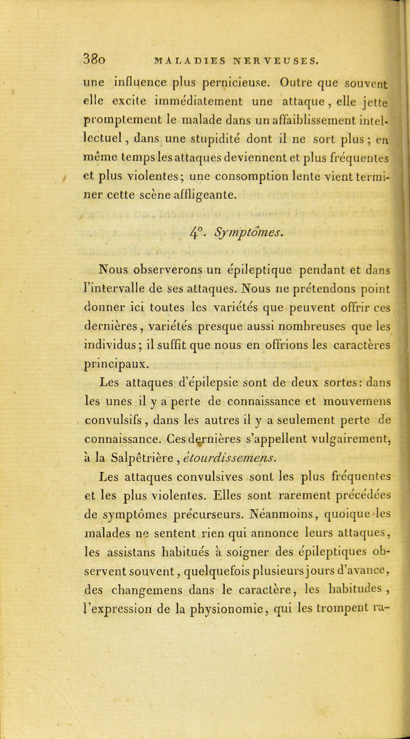 une inflqence plus pernicieuse. Outre que souvent elle excite immédiatement une attaque, elle jette promptement le malade dans un affaiblissement inteU lectuel, dans une stupidité dont il ne sort plus ; en même temps les attaques deviennent et plus fréquentes et plus violentes; une consomption lente vient termi- ner cette scène affligeante. 4. Symptômes. Nous observerons un épileptique pendant et dans l'intervalle de ses attaques. Nous ne prétendons point donner ici toutes les variétés que peuvent offrir ces dernières, variétés presque aussi nombreuses que les individus ; il suffit que nous en offrions les caractères principaux. Les attaques d'épilepsie sont de deux sortes: dans les unes il y a perte de connaissance et mouvemens convulsifs , dans les autres il y a seulement perte de connaissance. Ces dernières s'appellent vulgairement, à la Salpêtrière , étourdis s emens. Les attaques convulsives sont les plus fréquentes et les plus violentes. Elles sont rarement précédées de symptômes précurseurs. Néanmoins, quoique les malades ne sentent rien qui annonce leurs attaques, les assistans habitués a soigner des épileptiques ob- servent souvent, quelquefois plusieurs jours d'avance, des changemens dans le caractère, les habitudes, l'expression de la physionomie, qui les trompent ra-