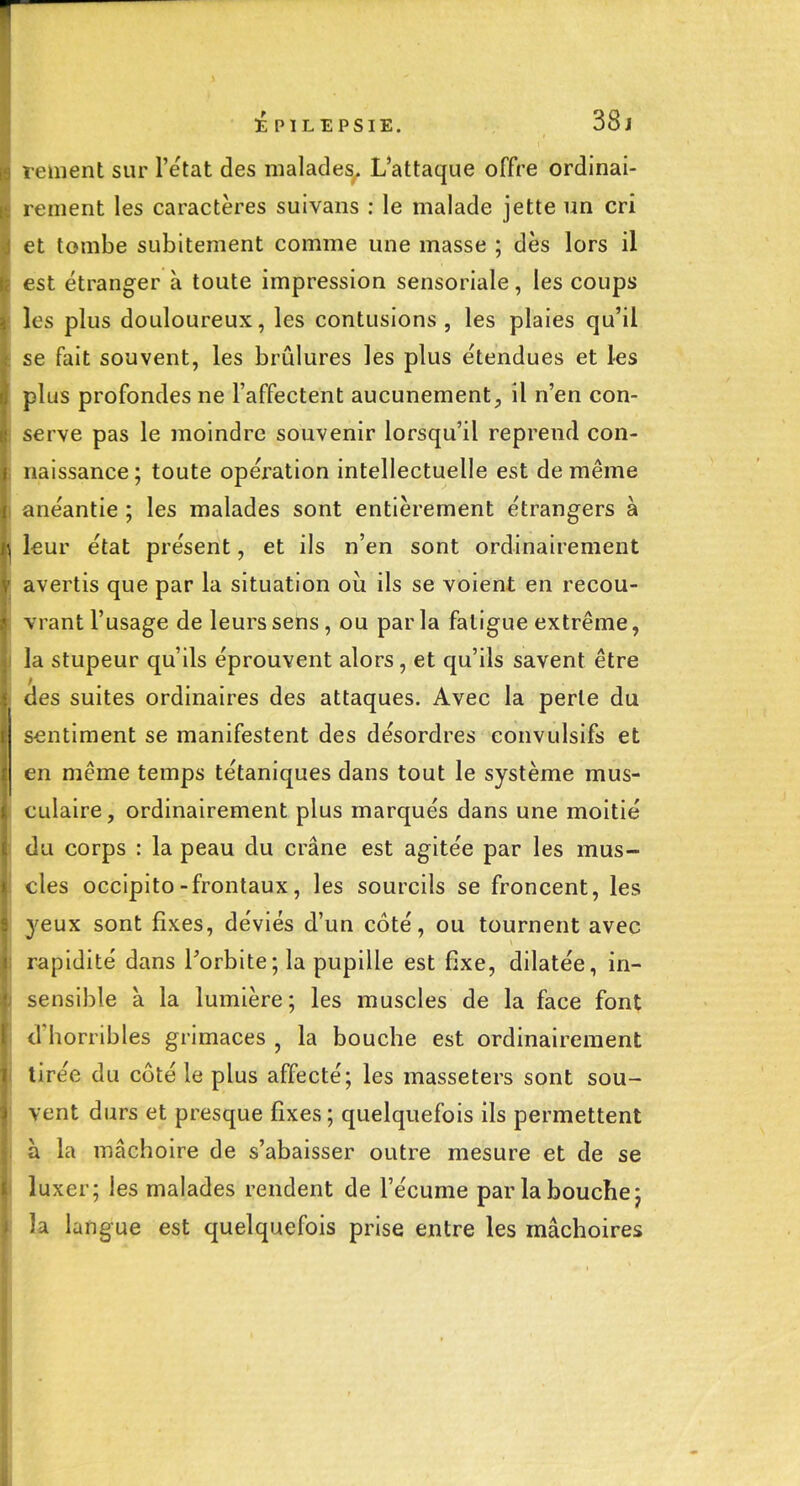 tPlLEPSlE. 38j 1 ement sur l'état des malades. L'attaque offre ordinai- rement les caractères suivans : le malade jette un cri et tombe subitement comme une masse ; dès lors il est étranger à toute impression sensoriale, les coups les plus douloureux, les contusions , les plaies qu'il se fait souvent, les brûlures les plus étendues et les plus profondes ne l'affectent aucunement, il n'en con- serve pas le moindre souvenir lorsqu'il reprend con- naissance; toute opération intellectuelle est de même <inéantie ; les malades sont entièrement étrangers à leur état présent, et ils n'en sont ordinairement avertis que par la situation où ils se voient en recou- vrant l'usage de leurs sens, ou par la fatigue extrême, la stupeur qu'ils éprouvent alors, et qu'ils savent être les suites ordinaires des attaques. Avec la perte du sentiment se manifestent des désordres convulsifs et en même temps tétaniques dans tout le système mus- culaire, ordinairement plus marqués dans une moitié Ju corps : la peau du crâne est agitée par les mus- cles occipito-frontaux, les sourcils se froncent, les yeux sont fixes, déviés d'un côté, ou tournent avec rapidité dans l'orbite; la pupille est fixe, dilatée, in- :>ensible à la lumière; les muscles de la face font d'horribles grimaces , la bouche est ordinairement tirée du côté le plus affecté; les masseters sont sou- vent durs et presque fixes ; quelquefois ils permettent à la mâchoire de s'abaisser outre mesure et de se luxer; les malades rendent de l'écume par la bouche j la langue est quelquefois prise entre les mâchoires