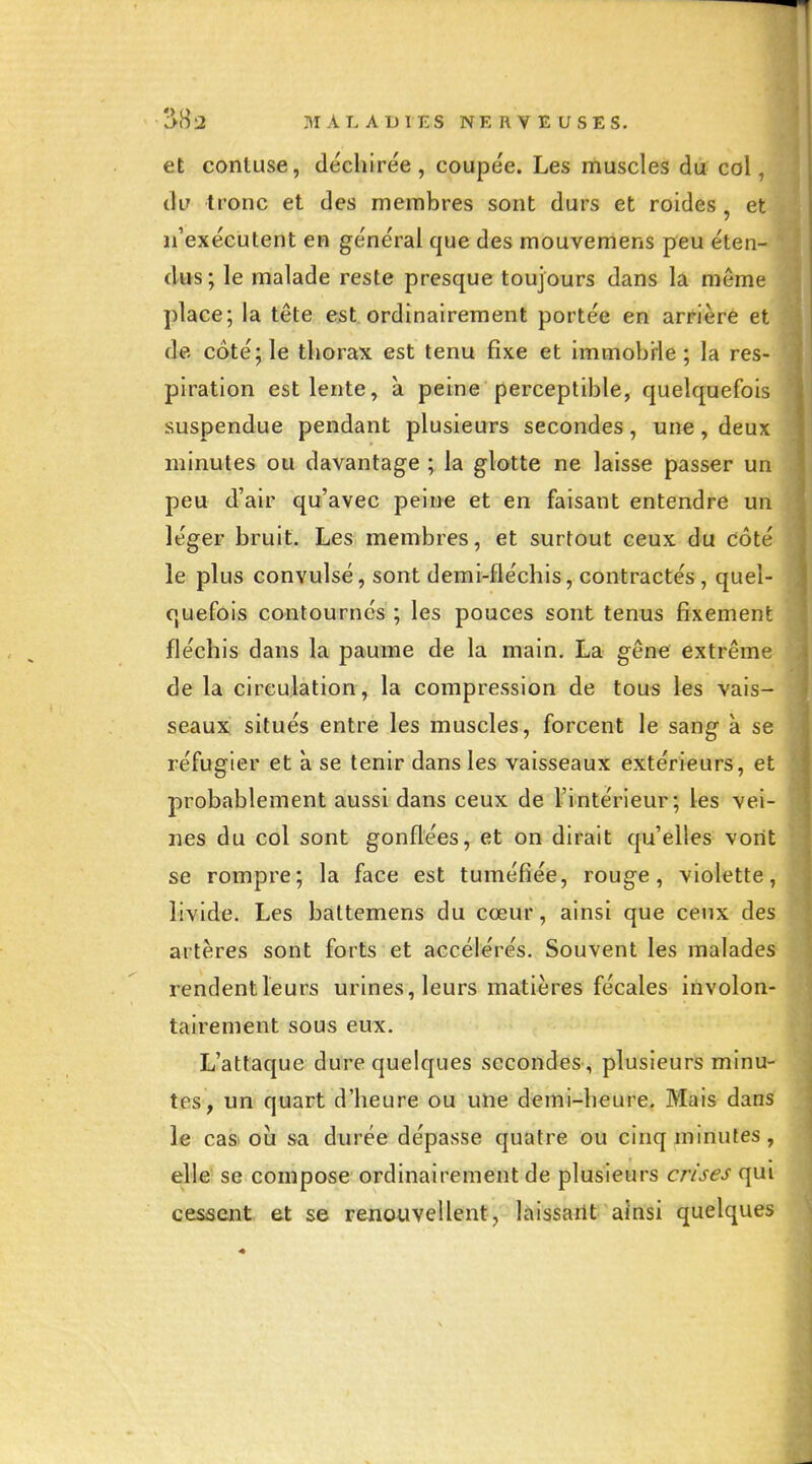 et contuse, déchirée, coupée. Les muscles du col, dir tronc et des membres sont durs et roides , et irexécutent en général que des mouvemens peu éten- dus; le malade reste presque toujours dans la même place; la tête est ordinairement portée en arrière et de côté; le thorax est tenu fixe et immobrle ; la res- piration est lente, à peine perceptible, quelquefois suspendue pendant plusieurs secondes, une , deux minutes ou davantage ; la glotte ne laisse passer un peu d'air qu'avec peine et en faisant entendre un léger bruit. Les membres, et surtout ceux du côté le plus convulsé, sont demi-fléchis, contractés , quel- quefois contournés ; les pouces sont tenus fixement fléchis dans la paume de la main. La gêne extrême de la circulation , la compression de tous les vais- seaux situés entre les muscles, forcent le sang à se réfugier et à se tenir dans les vaisseaux extérieurs, et probablement aussi dans ceux de l^'intérieur; les vei- nes du col sont gonflées, et on dirait qu'elles vont se rompre; la face est tuméfiée, rouge, violette, livide. Les baltemens du cœur, ainsi que ceux des artères sont forts et accélérés. Souvent les malades rendent leurs urines, leurs matières fécales involon- tairement sous eux. L'attaque dure quelques secondes, plusieurs minu- tes, un quart d'heure ou une demi-heure. Mais dans le casi où sa durée dépasse quatre ou cinq minutes, elle se compose ordinairement de plusieurs crises qui cessent et se renouvellent, liiissailt ainsi quelques