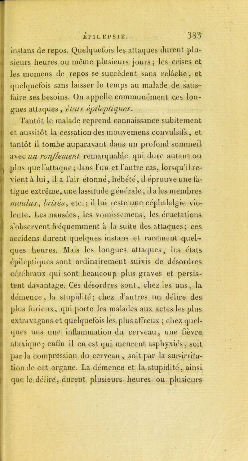 inslans de repos. Quelquefois les attaques durent plu- sieurs heures ou même plusieurs jours; les crises et les momens de repos se succèdent sans relâche, et; quelquefois sans laisser le temps au malade de satis- faire ses besoins. On appelle communément ces lon- gues attaques, êiats épileptiques. Tantôt le malade reprend connaissance subitement et aussitôt la cessation des mouvemens convulsifs , et tantôt il tombe auparavant dans un profond sommeil avec un ronflement remarquable qui dure autant ou plus que l'attaque ; dans l'un et l'autre cas, lorsqu'il re- vient à lui, il a l'air étonne', hébe'te', il éprouve une fa- tigue extrême, une lassitude géne'rale, il a les membres moulus, brisés, etc.; il lui reste une céphalalgie vio- lente. Les nausées, les vomrissemens, les éructations s'observent fréquemment à la suite des attaques ; ces accidens durent quelques instans et rarement quel- ques heures. Mais les longues attaques, les étals épileptiques sont ordinairement suivis de désordres cérébraux qui sont beaucoup plus graves et persis- tent davantage. Ces désordres sont, chez les uns, la démence, la stupidité; chez d'autres un délire des plus furieux, qui porte les malades aux actes les plus extravagans et quelquefois les plus affreux ; chez quel- ques uns une inflammation du cerveau, une fièvre ataxique; enfin il en est qui meurent asphyxiés, soit par la compression du cerveau , soit par la sur-irrita- tion de cet organe. La démence et la stupidité-, ainsi que le délire, durent plusieurs heures ou plusieurs