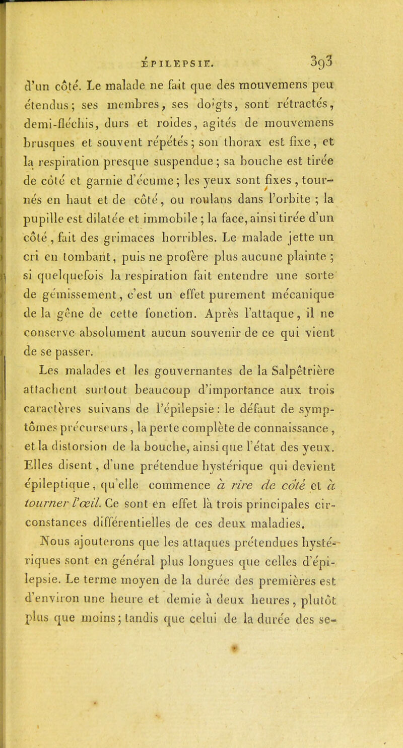 épilkpsit:. 3g3 (l'un côté. Le malade ne fait que des mouvemens peu e'tencUis ; ses membres, ses do'gts, sont re'tracte's, demi-flcchis, durs et roldes, agite's de mouvemens }3rusques et souvent répétés; son thorax est fixe, et la respiration presque suspendue; sa bouche est tirée de coté et garnie d'écume; les yeux sont fixes , tour- nés en haut et de côté, ou roulans dans l'orbite ; la pupille est dilatée et immobile ; la face, ainsi tirée d'un côté , fait des grimaces horribles. Le malade jette un cri en tombant, puis ne profère plus aucune plainte ; si quelquefois la respiration fait entendre une sorte de gémissement, c'est un effet purement mécanique de la gêne de cette fonction. Après lattaque, il ne conserve absolument aucun souvenir de ce qui vient de se passer. Les malades et les gouvernantes de la Salpêtrière attachent surtout beaucoup d'importance aux trois caractères suivans de l'épilepsie : le défaut de symp- tômes précurseurs, la perte complète de connaissance , et la distorsion de la bouche, ainsi que l'état des yeux. Elles disent, d'une prétendue hystérique qui devient épileptique, qu'elle commence h rire de colé et à tourner l'œil. Ce sont en effet là trois principales cir- constances différentielles de ces deux maladies. Nous ajouterons que les attaques prétendues hysté-- riques sont en général plus longues que celles d'épi- lepsie. Le terme moyen de la durée des premières est d'environ une heure et demie à deux heures, plutôt plus que moins; tandis que celui de la durée des se-