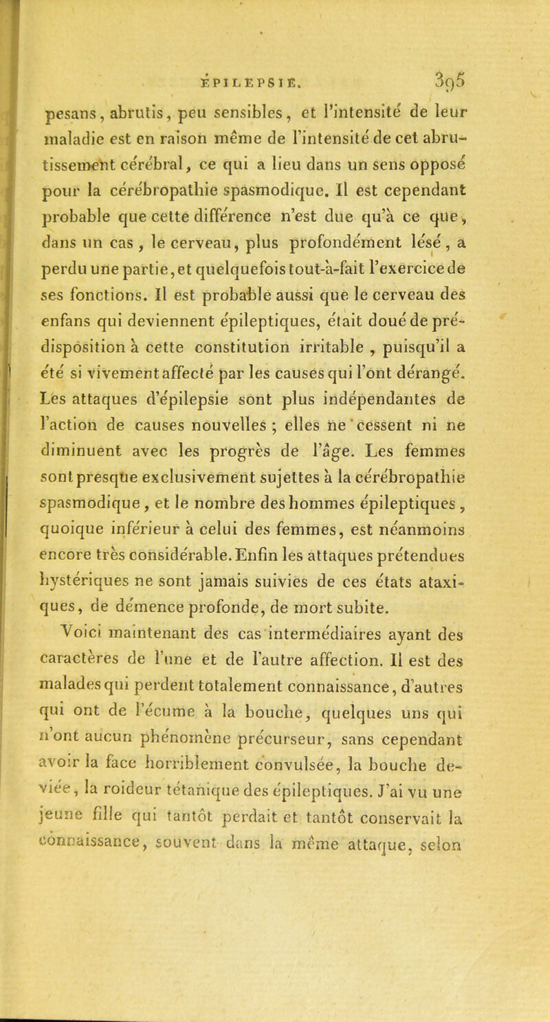 pesans, abrutis, peu sensibles, et l'intensité de leur maladie est en raison même de l'intensité de cet abru- tissen>ent cérébral, ce qui a lieu dans un sens opposé pour la cérébropathie spasmodique. Il est cependant probable que cette différence n'est due qu'à ce que, dans un cas , le cerveau, plus profondément lésé , a perdu une partie, et quelquefois lout-a-fait l'exercice de ses fonctions. Il est probable aussi que le cerveau des enfans qui deviennent épileptiques, était doué de pré- disposition à cette constitution irritable , puisqu'il a été si vivement affecté par les causes qui l'ont dérangé. Les attaques d'épilepsie sont plus indépendantes de l'action de causes nouvelles; elles ne cessent ni ne diminuent avec les progrès de l'âge. Les femmes sont presque exclusivement sujettes à la cérébropathie spasmodique, et le nombre des hommes épileptiques , quoique inférieur à celui des femmes, est néanmoins encore très considérable. Enfin les attaques prétendues hystériques ne sont jamais suivies de ces états ataxi- ques, de démence profonde, de mort subite. Voici maintenant des cas intermédiaires ayant des caractères de l'une èt de l'autre affection. Il est des malades qui perdent totalement connaissance, d'autres qui ont de l'écume à la bouche, quelques uns qui n'ont aucun phénomène précurseur, sans cependant avoir la face horriblement convulsée, la bouche dé- viée , la roideur tétanique des épileptiques. J'ai vu une jeune fille qui tantôt perdait et tantôt conservait la connaissance, souvent dans la même attaque, selon