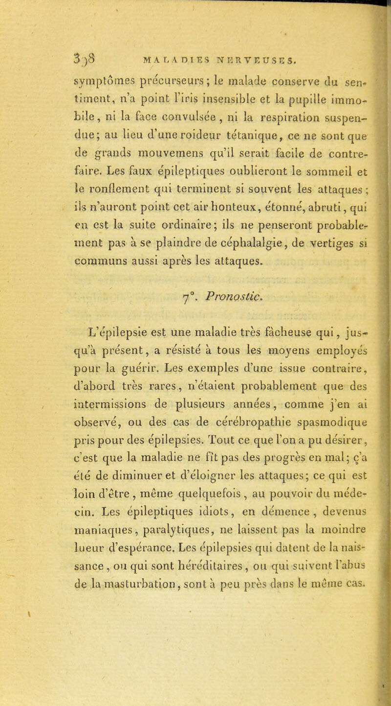 symptômes précurseurs; le malade conserve du sen- timent, n'a point l'iris insensible et la pupille immo- bile, ni la face convulsée , ni la respiration suspen- due; au lieu d'une roideur te'tanique, ce ne sont que de grands mouvemens qu'il serait facile de contre- faire. Les faux epileptiques oublieront le sommeil et le ronflement qui terminent si souvent les attaques ; ils n'auront point cet air bonteux, étonné, abruti, qui en est la suite ordinaire; ils ne penseront probable- ment pas à se plaindre de céphalalgie, de vertiges si communs aussi après les attaques. y. Pronostic. L'épilepsie est une maladie très fâcheuse qui, jus- qu'à présent, a résisté à tous les moyens employés pour la guérir. Les exemples d'une issue contraire, d'abord très rares , n'étaient probablement que des intermissions de plusieurs années, comme j'en ai observé, ou des cas de cérébropathie spasmodique pris pour des épilepsies. Tout ce que Ton a pu désirer, c'est que la maladie ne fit pas des progrès en mal; c'a été de diminuer et d'éloigner les attaques; ce qui est loin d'être , même quelquefois , au pouvoir du méde- cin. Les epileptiques idiots, en démence , devenus maniaques, paralytiques, ne laissent pas la moindre lueur d'espérance. Les épilepsies qui datent de la nais- sance , ou qui sont héréditaires, ou qui suivent l'abus de la masturbation, sont à peu près dans le même cas.