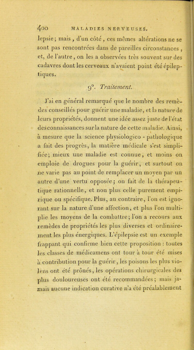 lepsie; mais , d'un côté , ces mômes altérations ne se sont pas rencontrées dans de pareilles circonstances , et, de l'autre, on les a observées très souvent sur des cadavres dont les cerveaux n'avaient point étéépilep- tiques. 9°. Traitement. J'ai en général remarqué que le nombre des remè- des conseillés pour g-uérir une maladie, et la nature de leurs propriétés, donnent une idée assez juste de l'état des connaissances surla nature de cette maladie. Ainsi^ à mesure que la science pbysiologico - patliologique a fait des progrès, la matière médicale s'est simpli- fiée; mieux une maladie est connue, et moins on emploie de drogues pour la guérir, et surtout on ne varie pas au point de remplacer un moyen par un autre d'une vertu opposée ; on fait de la thérapeu- tique rationnelle, et non plus celle purement empi- rique ou spécifique. Plus, au contraire, l'on est igno- rant sur la nature d'une affection, et plus l'on multi- plie les moyens de la combattre; l'on a recours aux remèdes de propriétés les plus diverses et ordinaire- ment les plus énergiques. L'épilepsie est un exemple frappant qui confirme bien celte proposition : toutes les classes de médicamens ont tour à tour été mises à contribution pour la guérir, les poisons les plus vio- lens ont été prônés, les opérations chirurgicales des plus douloureuses ont été recommandées; mais ja- mais aucune indication curative n'a été préalablement