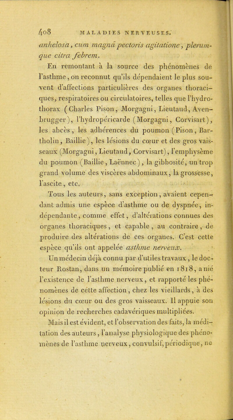 anhelosa, cum magna pectoris agUalione, pleruin' que dira febi^em. En remontant à la source des phénomènes de l'asthme, on reconnut qu'ils de'pendaient le plus sou- vent d'affections particulières des organes thoraci- ques, respiratoires ou circulatoires, telles que l'hydro- thorax (Charles Pison, Morgagni, Lieutaud, Aven- Lrugger), l'hydropéricarde (Morgagni, Corvisart), les abcès, les adhérences du poumon (Pison, Bar- tholin, Baillie), les lésions du cœur et des gros vais- seaux (Morgagni, Lieutaud, Corvisart), l'emphysème du poumon (Baillie, Laënnec), la gibbosité, un trop grand volume des viscères abdominaux, la grossesse, l'ascite, etc. Tous les auteurs, sans exception, avaient cepen- dant admis une espèce d'asthme ou de dyspnée, in- dépendante, comme effet, d'altérations connues des organes thoraciques, et capable , au contraire, de produire des altérations de ces organes. C'est cette espèce qu'ils ont appelée asthme nerveux. Un médecin déjà connu par d'u-tiles travaux, ledoc-» leur Rostan, dans un mémoire publié en i8x8, a nié l'existence de l'asthme nerveux, et rapporté les phé-» nomènes de cette affection, chez les vieillards, à des lésions du cœur ou des gros vaisseaux. Il appuie son opinion de recherches cadavériques multipliées. Mais il est évident, et l'observation des faits, la médi- tation des auteurs, l'analyse physiologique des phéno- mènes de l'asthme çierveux, convulsif,périodique, ne