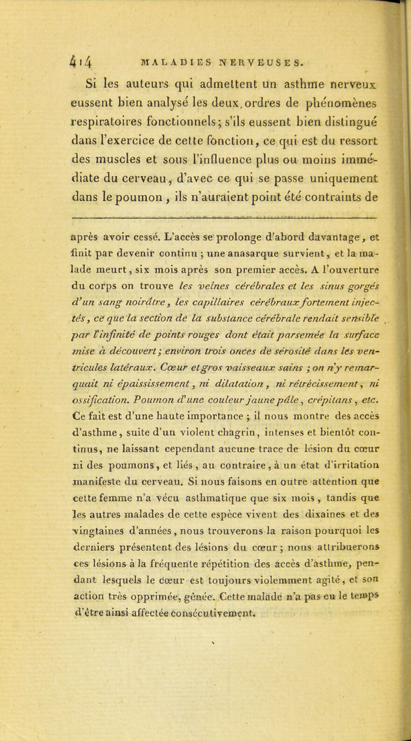 Si les auteurs qui admettent un asthme nerveux eussent bien analysé les deux.ordres de phénomènes respiratoires fonctionnels; s'ils eussent bien distingué dans l'exercice de cette fonction, ce qui est du ressort des muscles et sous l'influence plus ou moins immé- diate du cerveau, d'avec ce qui se passe uniquement dans le poumon , ils n'auraient point été contraints de après avoir cessé. L'accès se prolonge d'abord davantage, et finit par devenir continu ; une anasarque survient, et la ma- lade meurt, six mois après son premier accès. A l'ouverture du corps on trouve les veines cérébrales et les sinus gorgés d'un sang noirâtre, les capillaires cérébraux fortement injec- , tés, ce que la section dé la substance cérébrale rendait sensible par Vinfinité de points rouges dont était parsemée la surface mise h découvert ; environ trois onces de sérosité dans les ven- tricules latéraux. Cœur et gros vaisseaux sains ; on ny remar- quait ni épaississement, ni dilatation , ni rétrécissement, ni ossification. Poumon d'une couleur jaune pâle, crépitans, etc. Ce fait est d'une haute importance ; il nous montre des accès d'asthme, suite d'un violent chagrin, intenses et bientôt con- tinus, ne laissant cependant aucune trace de lésion du cœur ni des poumons, et liés , au contraire , à un état d'irritation manifeste du cerveau. Si nous faisons en outre attention que celte femme n'a vécu asthmatique que six mois , tandis que les autres malades de cette espèce vivent des dixaines et des •vingtaines d'années , nous trouverons la raison pourquoi les derniers présentent des lésions du cœur; nous attribuerons ces lésions à la fréquente répétition des accès d'asthme, pen- dant lesquels le cœur est toujours violemment agité, et son action très opprimée, gênée. Cette malade n'a pas eu le temp* d'être ainsi affectée conscculiveœent.