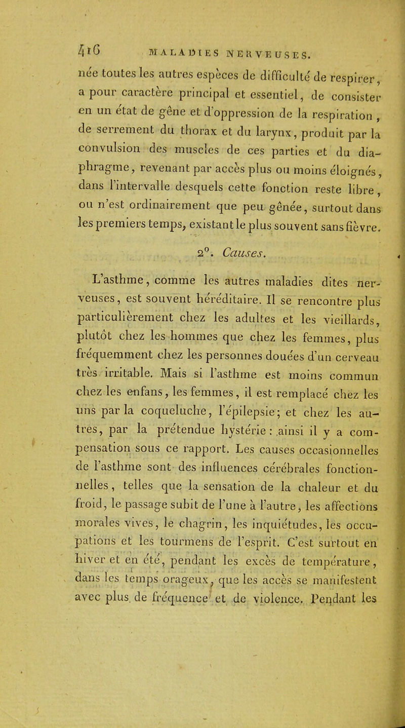 née toutes les autres espèces de difficulté de respirer, a pour caractère principal et essentiel, de consister en un état de gêne et d'oppression de la respiration , de serrement du thorax et du larynx, produit par la convulsion des muscles de ces parties et du dia- phragme, revenant par accès plus ou moins éloignés, dans l'intervalle desquels cette fonction reste libre, ou n'est ordinairement que peu gênée, surtout dans les premiers temps, existant le plus souvent sans fièvre, 2^. Causes. L'asthme, comme les autres maladies dites ner- veuses , est souvent héréditaire. Il se rencontre plus particulièrement chez les adultes et les vieillards, plutôt chez les hommes que chez les femmes, plus fréquemment chez les personnes douées d'un cerveau très ircitable. Mais si l'asthme est moins commun chez les enfans, les femmes, il est remplacé chez les uns parla coqueluche, l'épilepsle; et chez les au- tres, par la prétendue hystérie : ainsi il y a com- pensation sous ce rapport. Les causes occasionnelles de l'asthme sont des influences cérébrales fonction- nelles , telles que la sensation de la chaleur et du froid, le passage subit de l'une à l'autre, les affections morales vives, le chagrin, les inquiétudes, les occu- pations et les tourmens de l'esprit. C'est surtout en hiver et en été, pendant les excès de température, dans les temps orageux^ que les accès se manifestent avec plus, de fréquence et de violence. Peqdant les