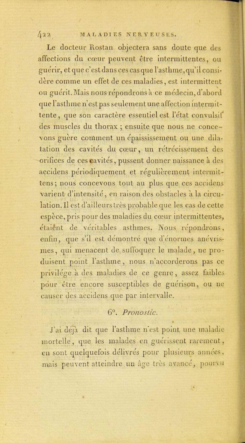 Le docteur Rostan objectera sans doute que des affections du cœur peuvent être intermittentes, ou gue'rir, et que c'est dans ces cas que l'asthme,qu'il consi- dère comme un effet de ces maladies, est intermittent ou guérit. Mais nous répondrons à ce médecin, d'abord que l'asthme n'est pas seulement une affection intermit- tente, que son caractère essentiel est l'état convulsif' des muscles du thorax ; ensuite que nous ne conce- vons guère comment un épaississement ou une dila- tation des cavités du cœur, un rétrécissement des orifices de ces cavités, pussent donner naissance à des accidens périodiquement et régulièrement intermit- tens; nous concevons tout au plus que ces accidens varient d'intensité, en raison des obstacles K la circu- lation. Il est d'ailleurs très probable que les cas de cette espèce, pris pour des maladies du cœur intermittentes, étaiênt de véritables asthmes. Nous répondrons, enfin, que s'il est démontré que d'énormes anévris- mes, qui menacent de,suffoquer le malade, ne pro- duisent point l'asthme, nous n'accorderons pas ce privilège à des maladies de ce genre, assez faibles pour être encore susceptibles de guérison, ou ne causer des accidens que par intervalle. 6°. PT'onosiic. J'ai déjà dit que l'asthme n'est point une maladie mortelle, que les malades en guérissent rarement, en sont quelquefois délivrés pour plusieurs aimées, mais peuvent atteindre un agc très avancé, pourvu