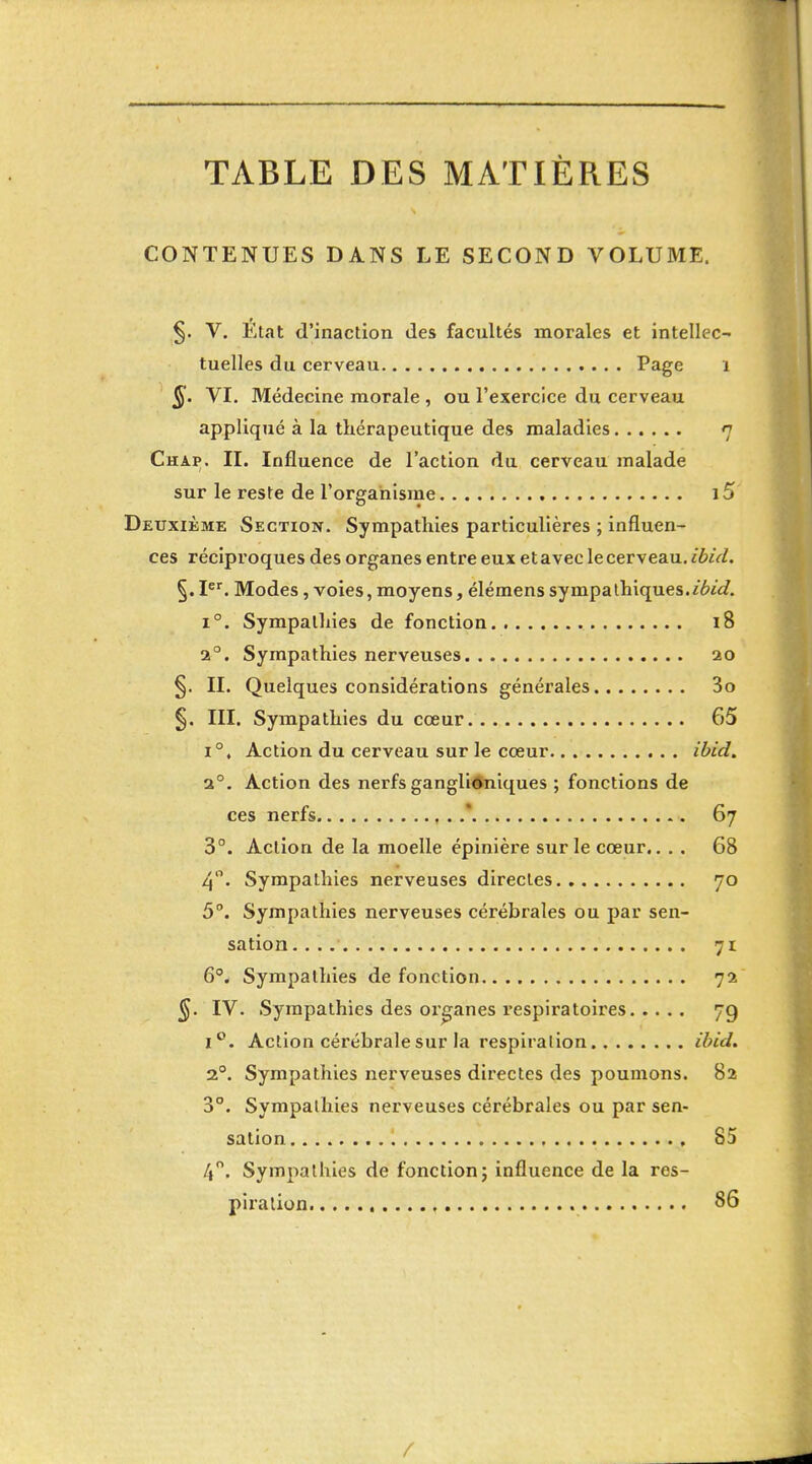 TABLE DES MATIÈRES CONTENUES DANS LE SECOND VOLUME. §. V. État d'inaction des facultés morales et intellec- tuelles du cerveau Page i §. VI. Médecine morale , ou l'exercice du cerveau appliqué à la thérapeutique des maladies 7 Chap. II. Influence de l'action du cerveau malade sur le reste de l'organisme , i5 Deuxième Section. Sympathies particulières ; influen- ces réciproques des organes entre eux et avec le cerveau, ibid. §. P^ Modes, voies, moyens, élémens sympaùi'iques.ibid. 1°. Sympathies de fonction 18 2°. Sympathies nerveuses 20 §. II. Quelques considérations générales 3o §. III. Sympathies du cœur 65 1°, Action du cerveau sur le cœur ibid. 2°. Action des nerfs gangliôniques ; fonctions de ces nerfs ,. 67 3°. Action de la moelle épinière sur le cœur.. . , 68 4. Sympathies nerveuses directes 70 5°. Sympathies nerveuses cérébrales ou par sen- sation 71 6* Sympathies de fonction 72 ^. IV. Sympathies des organes l'espiratoires 79 1°. Action cérébrale sur la respiration ibid. 2°. Sympathies nerveuses directes des poumons. 82 3. Sympathies nerveuses cérébrales ou par sen- sation , 85 4. Sympathies de fonction; influence de la res- piration 86