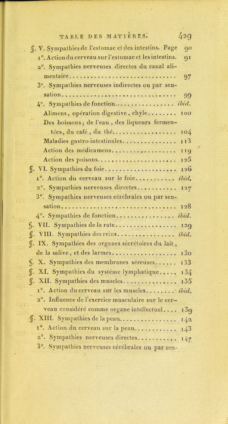 ^. V. Sympathies de l'estomac et des intestins. Page 90 1°, Action du cerveau sur l'estomac et les intestins, gi 2°. Sympathies nerveuses directes du canal ali- mentaire é .. i 97 3°. Sympalhies nerveuses indirectes ou par sen- sation . , 99 4°. Sympathies de fonction ibid. Aliraens, opération digestive , chyle 100 Des boissons; de l'eau , des liqueurs fermen- tées, du café , du thé io4 Maladies gastro-intestinales ji3 Action des médicamens 119 Action des poisons laS §. VI. Sympathies du foie 126 1°. Action du cerveau sur le foie ibid, 2°. Sympathies nerveuses directes 127 3°. Sympathies nerveuses cérébrales ou par sen- sation 128 4°. Sympathies de fonction ibid, §. VII. Sympathies delà rate 129 ^. VIII. Sympathies des reins ibid. ^. IX. Sympathies des organes sécrétoires du lait, de la salive, et des larmes i3o X. Sympathies des membi'anes séreuses i33 §. XI. Sympalhies du système lymphatique i34 ^. XII. Sympathies des muscles i35 1°. Action du cerveau sur les muscles ibid, 2°. Influence de l'exercice musculaire sur le cer- veau considéré comme organe intellectuel.... i3g XIII. Sympathies de la peau 142 1°. Action du cerveau sur la peau 143 2°. Sympathies nerveuses directes 147 3°. Sympathies nerveuses cérébrales ou par sen-