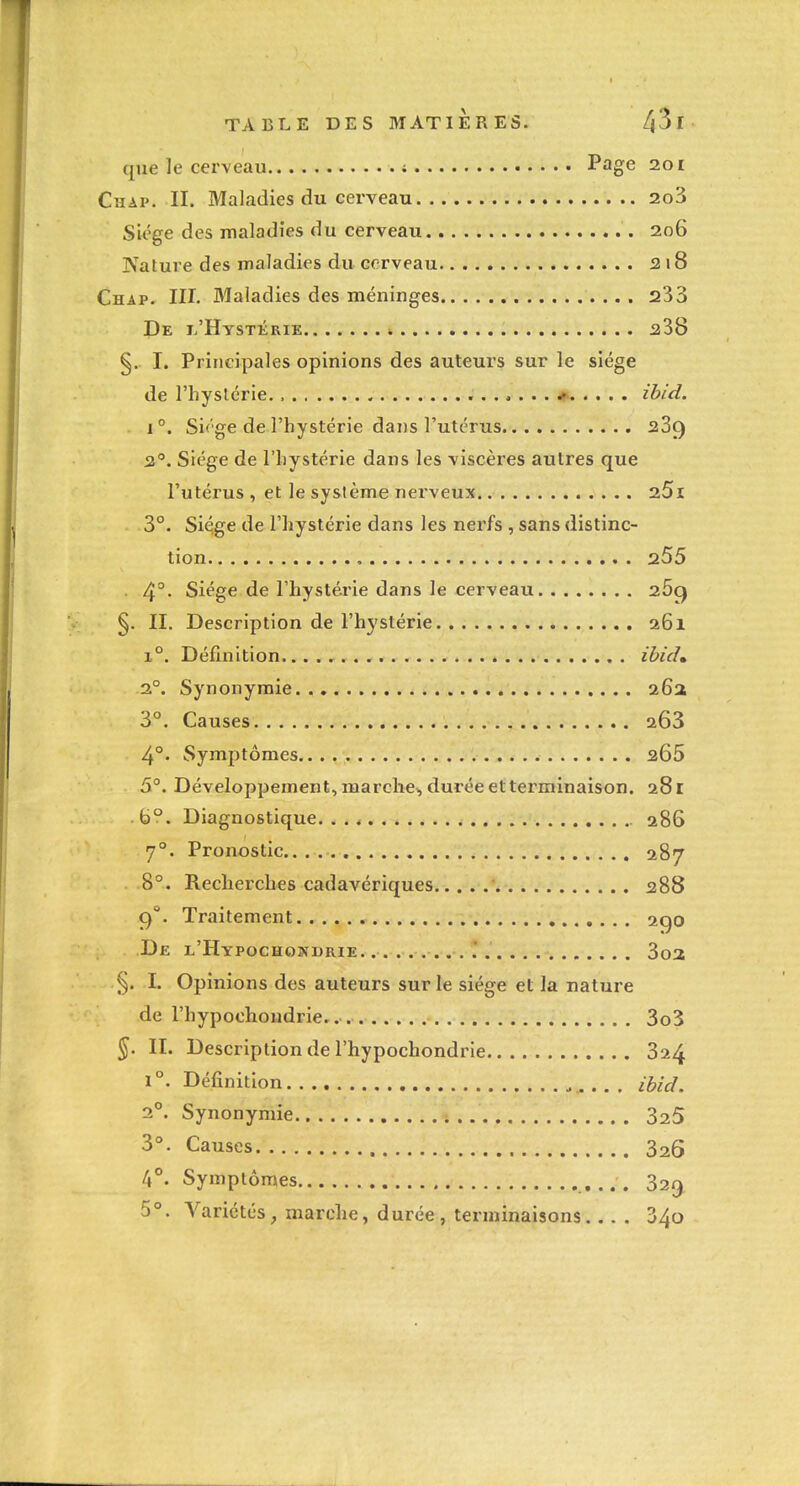 que le cerveau ; Page 201 Chap. II. Maladies du cerveau 2o3 Siège des maladies du cerveau 206 Nature des maladies du cerveau f2i8 Chap- UI, Maladies des méninges 233 De i/Hystérie i ^38 §. I. Principales opinions des auteurs sur le siège de l'hyslérie. ibid. 1°. Siège de l'hystérie dans l'utérus 239 2°. Siège de l'iiystérie dans les viscères autres que l'utérus , et le système nerveux 25i 3°. Si^ge de l'hystérie dans les nerfs, sans distinc- tion 255 4°- Siège de l'hystérie dans le cerveau 269 §. II. Description de l'hystérie a6i 1°. Définition ibid» 2°. Synonymie 26a 3°. Causes 263 4°. Symptômes.... 265 5°. Développement, marche^ durée et terminaison. 28 r . 6. Diagnostique. . . 4 286 7°. Pronostic 287 8°. Recherches cadavériques 288 cf. Traitement 290 De l'Hypochonbrie '. 3o2; §. I. Opinions des auteurs sur le siège et la nature de l'hypochondrie. 3o3 ^. II. Description de l'hypochondrie 324 1°. Définition .. . ibid. 2°. Synonymie 325 3°. Causes 326 4°. Symptômes . 5°. Variétés, marche, durée , terminaisons... . 340