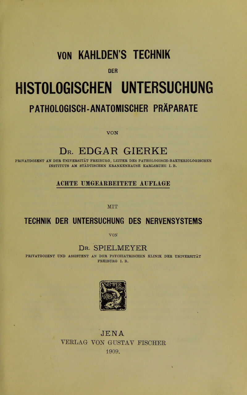 VON KAHLDEN'S TECHNIK DER HISTOLOGISCHEN UNTERSUCHUNG PATHOLOGISCH-ANATOMISCHER PRAPARATE VON Dr. EDGAR GIERKE PBIVATDOZBNT AN DEE UNIVBESITAT FREmCRG, LEITKB DBS PATHOLOGISCH-BAKTKBIOLOGISOHKN INSTITDTS AU STADTISCHBK KKANKENHAUSE KABLSBUHE I. B. ACHTE UMGEARBEITETE AUFLAGE MIT TECHNIK DER UNTERSUCHUNG DES NERVENSYSTEMS VON Dr. SPIELMEYER PBIVATDOZHaiT UND AS8I8TENT AN DEB PSYCHIATBISCHEN KLINIK DEB UNIVKBSITAT FBEIBURG I. B. JENA YERLAG VON GUSTAV FISCHER 1909.