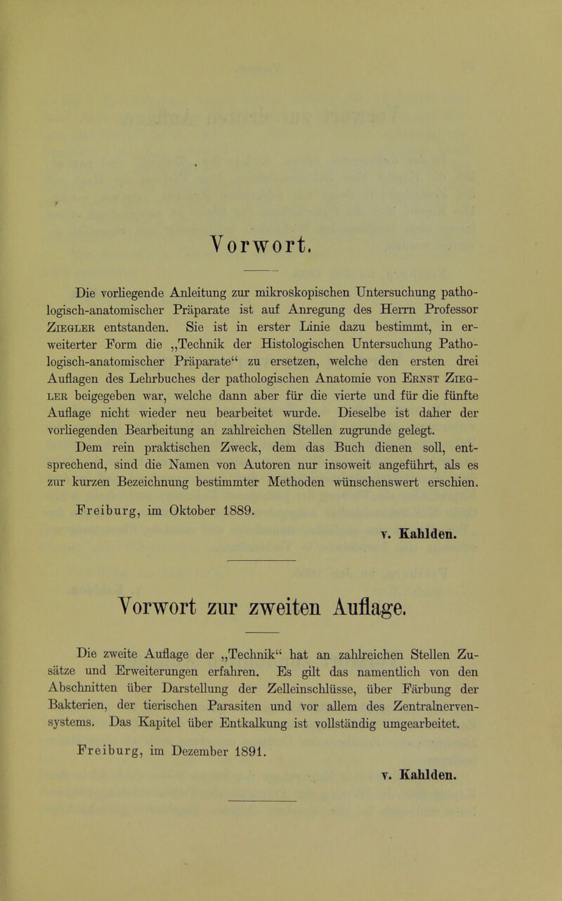 Vorwort. Die vorliegende Anleitung zur mikroskopischen Untersuchung patho- logisch-anatomischer Praparate ist auf Anregung des Herm Professor ZiEGLER entstanden. Sie ist in erster Linie dazu bestimmt, in er- weiterter Form die „Teclinik der Histologischen Untersuchung Patho- logisch-anatomischer Praparate zu ersetzen, welche den ersten drei Auflagen des Lehrbuches der pathologischen Anatomic von Ernst Zieg- LER beigegeben war, welche dann aber fur die vierte und fiir die fiinfte Auflage nicht wieder neu bearbeitet wurde. Dieselbe ist daher der vorliegenden Bearbeitung an zahkeichen Stellen zugrunde gelegt. Dem rein praktischen Zweck, dem das Buch dienen soli, ent- sprechend, sind die Namen von Autoren nur insoweit angefuhrt, als es zur kurzen Bezeichnung bestimmter Methoden wiinschenswert erschien. Freiburg, im Oktober 1889. Y. Eahlden. Vorwort zur zweiten Auflage. Die zweite Auflage der „Technik hat an zahlreichen Stellen Zu- satze und Erweiterungen erfahren. Es gilt das namentlich von den Abschnitten iiber Darstellung der Zelleinschlusse, iiber Farbung der Bakterien, der tierischen Parasiten und vor allem des Zentralnerven- systems. Das Kapitel iiber Entkalkung ist vollstandig umgearbeitet. Freiburg, im Dezember 1891. Y. Eahlden.