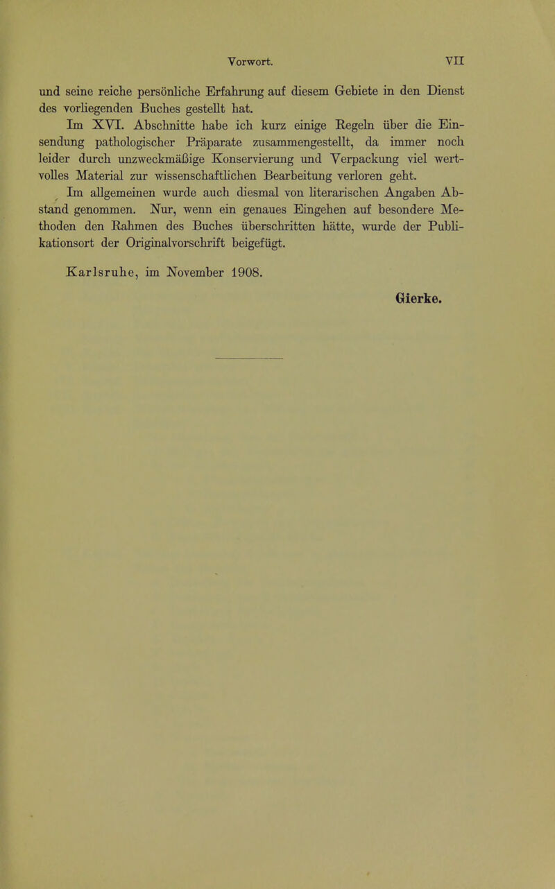 und seine reiche personliche Erfahrung auf diesem Gebiete in den Dienst des vorliegenden Buches gestellt hat. Im XVI. Abschnitte habe ich kvirz einige Regeln iiber die Ein- sendung patbologischer Praparate zusammengestellt, da immer noch leider durch unzweckmaBige Konservierung und Verpackung viel wert- volles Material zur wissenschaftlichen Bearbeitung verloren geht. Im allgemeinen wurde auch diesmal von literarischen Angaben Ab- stand genommen. Nnr, wenn ein genaues Eingeben auf besondere Me- tboden den Rahmen des Bucbes iiberscbritten hatte, wurde der Publi- kationsort der Originalvorscbrift beigefiigt. Karlsruhe, im November 1908, Gierke.