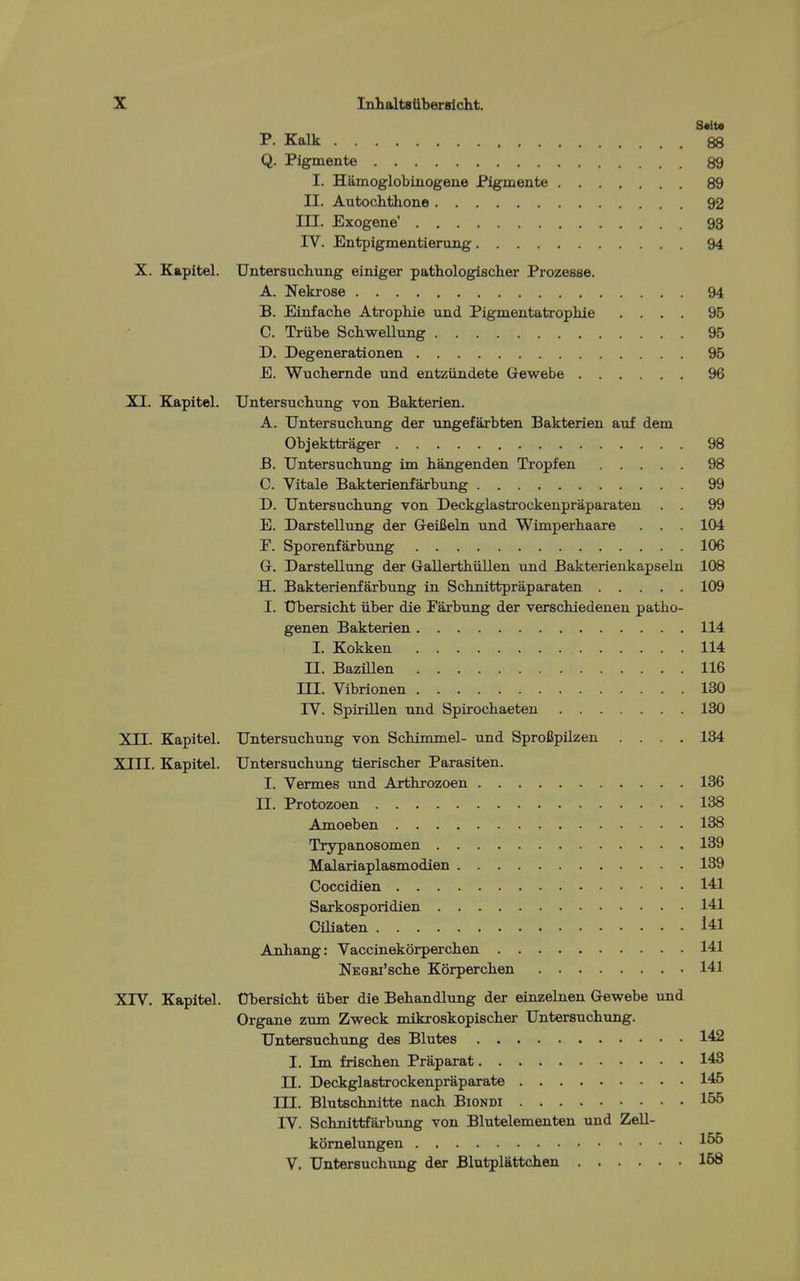 S«ita P. Kalk 88 Q. Pigmente 89 I. Hamoglobinogene Pigmente 89 II. Autochthone 92 III. Exogene' 93 IV. Entpigmentierung 94 X. Kapitel. Untersuchung einiger pathologischer Prozesse. A. Nekrose 94 B. Einfaclie Atropliie und Pigmentatrophie .... 96 C. Triibe Schwellung 95 D. Degenerationen 95 E. Wuchemde und entziindete Glewebe 96 XI. Kapitel. Untersuchung von Bakterien. A. Untersuchung der ungefarbten Bakterien auf dem Objekttrager 98 B. Untersuchung im hangenden Tropfen 98 C. Vitale Bakterienfaxbimg 99 D. Untersuchung von Deckglastrockenpraparateu . . 99 E. Darstellung der GeiBeln und Wimperhaare . . . 104 F. Sporenfarbung 106 Gr. Darstellung der Gallerthiillen und Bakterienkapseln 108 H. Bakterienfarbung in Schnittpraparaten 109 I. tJbersicht iiber die Parbung der verschiedenen patho- genen Bakterien 114 I. Kokken 114 n. Bazillen 116 in. Vlbrionen 130 IV. Spirillen und Spirochaeten 130 XII. Kapitel. Untersuchung von Schimmel- und Sprofipilzen .... 134 XIII. Kapitel. Untersuchung tierischer Parasiten. I. Vermes und Arthrozoen 136 II. Protozoen 138 Amoeben 138 Trypanosomen 139 Malariaplasmodien 139 Coccidien 141 Sarkosporidien 141 Ciliaten l41 Anhang: Vaccinekorperchen 141 NEGBi'sche Korperchen 141 XTV. Kapitel. tJbersicht iiber die Behandlung der einzelnen Q-ewebe und Organe zum Zweck mikroskopischer Untersuchung. Untersuchung des Blutes 142 I. Im frischen Praparat 143 II. Deckglastrockenpraparate 145 III. Blutschnitte nach Biondi 155 IV. Schnittfarbiing von Blutelementen und Zell- komelungen 156 V. Untersuchung der Blutplattchen 168