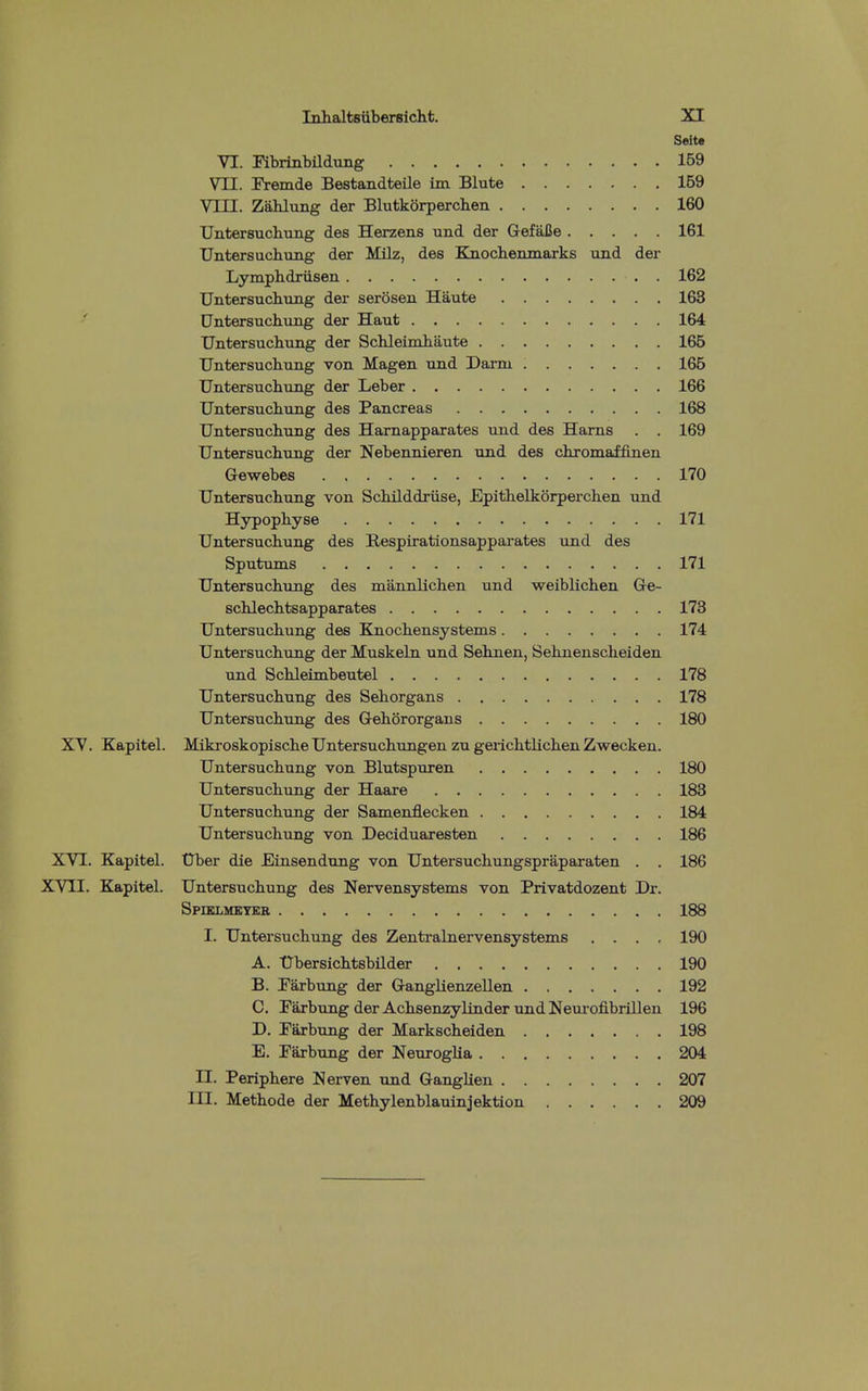 Seite VI. Fibrinbildung 159 VII. Fremde Bestandteile im Blute 169 Vin. Zahlung der Blutkorperclien 160 Untersuchung des Herzens und der GefalJe 161 UntersuchLung der Milz, des Knoclieninarks imd der Lymphdriisen . 162 Untersuchung der serosen Haute 163 Untersuchung der Haut 164 Untersuchung der Schleimhaute 166 Untersuchung von Magen Tind Darm 166 Untersuchung der Leber 166 Untersuchung des Pancreas 168 Untersuchung des Harnapparates und des Harns . . 169 Untersuchung der Nebennieren und des chromaffinen Gewebes 170 Untersuchung von Schilddriise, Epithelkorperchen und Hypophyse 171 Untersuchung des Hespirationsapparates und des Sputums 171 Untersuchung des mannlichen und weiblichen Ge- schlechtsapparates 173 Untersuchung des Knochensystems 174 Untersuchung der MuskeLa und Sehnen, Sehnenscheiden und Schleimbeutel 178 Untersuchung des Sehorgans 178 Untersuchung des Gehororgans 180 XV. Kapitel. Mikroskopische Untersuchungen zu gerichtlichen Zwecken. Untersuchung von Blutspuren 180 Untersuchung der Haare 183 Untersuchung der Samenflecken 184 Untersuchung von Deciduaresten 186 XVI. Kapitel. Uber die Einsendung von Untersuchungspraparaten . . 186 XVII. Kapitel. Untersuchung des Nervensystems von Privatdozent Dr. Spiklmetke 188 I. Untersuchung des Zentralnervensystems .... 190 A. Ubersichtsbilder 190 B. Tarbung der Ganglienzellen 192 C. Parbung der Achsenzylinder und Neuiofibrillen 196 D. Paxbung der Markscheiden 198 E. Parbung der Neuroglia 204 n. Periphere N erven und GangUen 207 in. Methode der Methylenblauinjektion 209