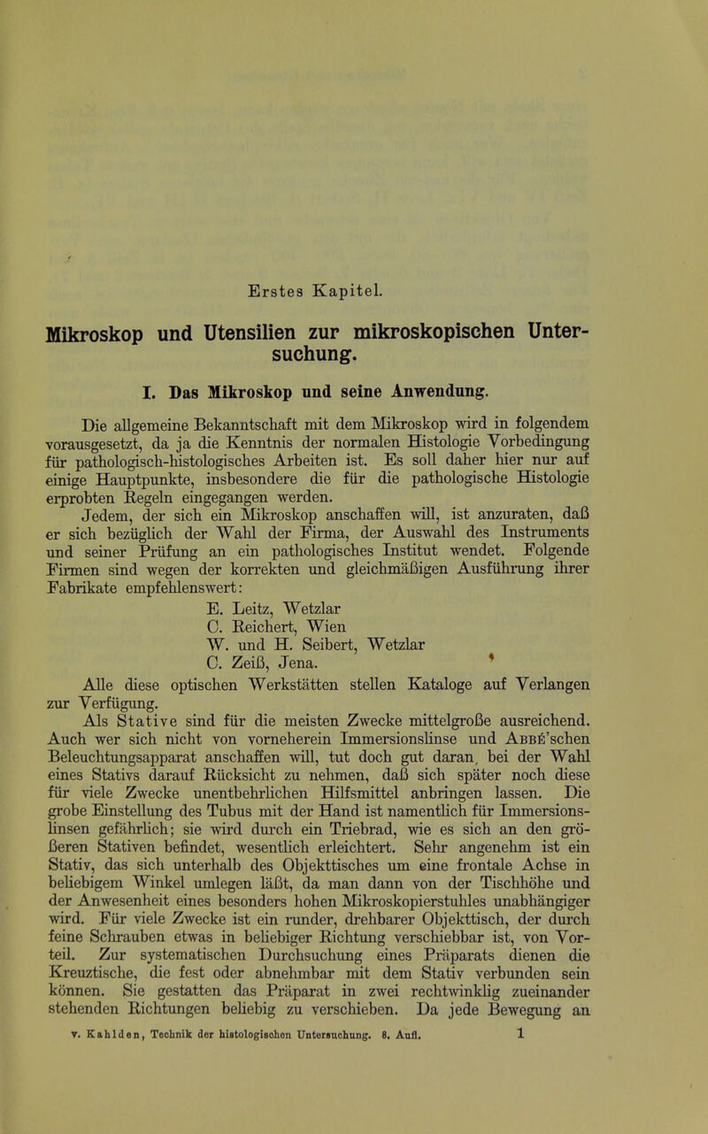 Erstes Kapitel. Mikroskop und Utensilien zur mikroskopischen Unter- suchung. I. Das Mikroskop und seine Anwendung. Die allgemeine Bekanntschaft mit dem Mikroskop wird in folgendem vorausgesetzt, da ja die Kenntnis der normalen Histologic Yorbedingung fiir pathologisch-histologisches Arbeiten ist. Es soli daher bier nur auf einige Hauptpunkte, insbesondere die fiir die patbologische Histologie erprobten Eegeln eingegangen werden. Jedem, der sicb ein Mikroskop anscbaffen wiU, ist anzuraten, daB er sicb beziigUcb der Wabl der Firma, der Auswabl des Instruments und seiner Priifung an ein patbologiscbes Institut wendet. Folgendc Eirmen sind wegen der korrekten und glcicbmaBigen Ausfiibrung ibrer Eabrikate empfeblenswert: E. Leitz, Wctzlar 0. Eeicbert, Wien W. und H. Seibert, Wctzlar C. Zeifi, Jena. * Alle diese optiscben Werkstatten stellen K^taloge auf Ycrlangen zur Verfugung. Als Stative sind fiir die meisten Zwecke mittelgrofie ausreicbend. Aucb wer sicb nicbt von vomeberein ImmersionsUnsc und ABB^'scben Beleucbtungsapparat anscbaffen will, tut docb gut daran, bei der Wabl eines Stativs darauf Riicksicbt zu nebmen, daB sicb spater nocb diese fiir viele Zwecke unentbebrlicben Hilfsmittel anbringen lassen. Die grobe Einstellung des Tubus mit der Hand ist namentbcb fiir Immersions- linsen gefabrbcb; sic wird durcb ein Triebrad, wie es sicb an den grd- Beren Stativen befindet, wesentHcb erleicbtert. Sebr angenebm ist ein Stativ, das sicb unterbalb des Objekttiscbes um eine frontale Acbse in beUebigem Winkel umlegen laBt, da man dann von der Tiscbbobe und der Anwesenbeit eines besonders boben Mikroskopierstuliles imabbangiger wird. Eiir viele Zwecke ist ein runder, drebbarer Objekttiscb, der durcb feine Scbrauben etwas in bebebiger Ricbtung verscbiebbar ist, von Vor- teil. Zur systematiscben Durcbsucbung eines Priiparats dienen die Kreuztiscbe, die fest oder abnebmbar mit dem Stativ verbunden sein konnen. Sie gestatten das Praparat in zwei recbtwinkUg zueinander stebenden Ricbtungen bebebig zu verscbieben. Da jede Bewegung an