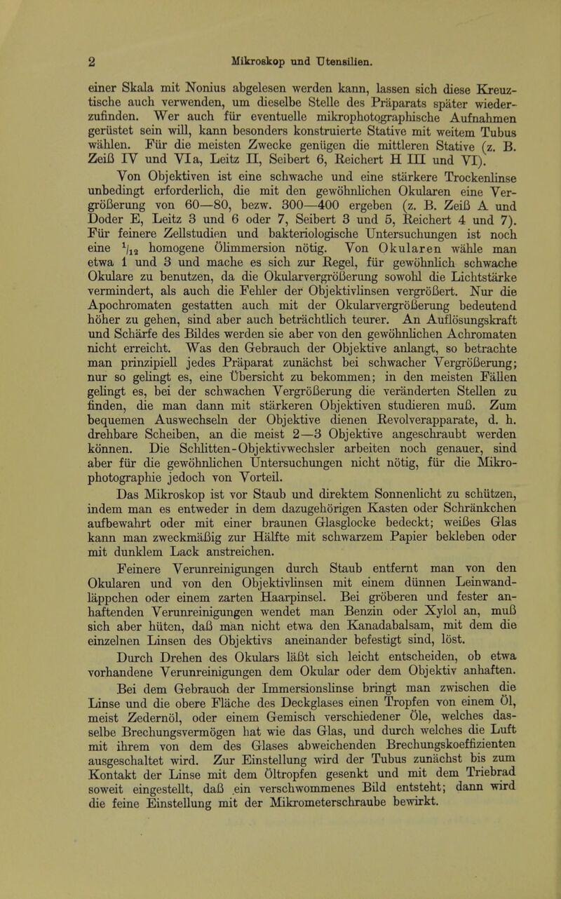 einer Skala mit Nonius abgelesen werden kann, lassen sich diese Kreuz- tische auch verwenden, um dieselbe Stelle des Praparats spater wieder- zufinden. Wer auch fiir eventuelle mikrophotographische Aufnahmen geriistet sein will, kann besonders konstruierte Stative mit weitem Tubus wahlen. Fiir die meisten Zwecke geniigen die mittleren Stative (z. B. Zeii3 IV und Via, Leitz EL, Seibert 6, Reichert H III und VI). Von Objektiven ist eine schwache und eine starkere Trockenlinse unbedingt erforderlich, die mit den gewobnlichen Okularen eine Ver- grol3erung von 60—80, bezw. 300—400 ergeben (z. B. ZeiB A xmd Doder E, Leitz 3 und 6 oder 7, Seibert 3 und 5, Reichert 4 und 7). Fiir feinere Zellstudien und bakteriologische Untersuchungen ist noch eine ^/j^ homogene OHmmersion notig. Von Okularen wahle man etwa 1 und 3 und mache es sich zur Regel, fiir gewohnhch schwache Okulare zu benutzen, da die OkularvergroBerung sowohl die Lichtstarke vermindert, als auch die Fehler der ObjektivUnsen vergrofiert, Nur die Apochromaten gestatten auch mit der Okularvergrofierung bedeutend hoher zu gehen, sind aber auch betrachtHch teurer. An Auflosungskraft und Scharfe des Bildes werden sie aber von den gewohnUchen Achromaten nicht erreicht. Was den Gebrauch der Objektive anlangt, so betrachte man prinzipiell jedes Praparat zunachst bei schwacher VergroI5enmg; nur so gelingt es, eine t)bersicht zu bekommen; in den meisten Fallen gelingt es, bei der schwachen VergroBerung die veranderten Stellen zu finden, die man dann mit stiirkeren Objektiven studieren mufi. Zimi bequemen Auswechseln der Objektive (Henen Revolverapparate, d. h. drehbare Scheiben, an die meist 2—3 Objektive angeschraubt werden konnen. Die Schlitten-Objektivwechsler arbeiten noch genauer, sind aber fiir die gewobnlichen Untersuchungen nicht notig, fiir die Mikro- photographie jedoch von Vorteil. Das Mikroskop ist vor Staub und direktem SonnenUcht zu schiitzen, indem man es entweder in dem dazugehorigen Kasten oder Schrankchen aufbewahrt oder mit einer braunen Glasglocke bedeckt; weiBes Glas kann man zweckmaBig zur Halfte mit schwarzem Papier bekleben oder mit dunklem Lack anstreichen. Feinere Verunreinigungen durch Staub entfemt man von den Okularen und von den Objektivlinsen mit einem diinnen Leinwand- lappchen oder einem zarten Haarpinsel. Bei groberen und fester an- haftenden Verunreinigungen wendet man Benzin oder Xylol an, muB sich aber hiiten, daB man nicht etwa den Kanadabalsam, mit dem die einzelnen Linsen des Objektivs aneinander befestigt sind, lost. Durch Drehen des Okulars laBt sich leicht entscheiden, ob etwa vorhandene Verunreinigungen dem Okular oder dem Objektiv anhaften. Bei dem Gebrauch der Immersionslinse bringt man zwischen die Linse imd die obere Flache des Deckglases einen Tropfen von einem 01, meist Zedernol, oder einem Gemisch verschiedener Ole, welches das- selbe Brechungsvermogen hat wie das Glas, und diirch welches die Luft mit ihrem von dem des Glases abweichenden Brechungskoeffizienten ausgeschaltet wird. Zur Einstellung wird der Tubus zunachst bis zum Kontakt der Linse mit dem Oltropfen gesenkt und mit dem Triebrad soweit eingestellt, daB ein verschwommenes Bild entsteht; dann wird die feine Einstellung mit der Mikrometerschraube bewirkt.