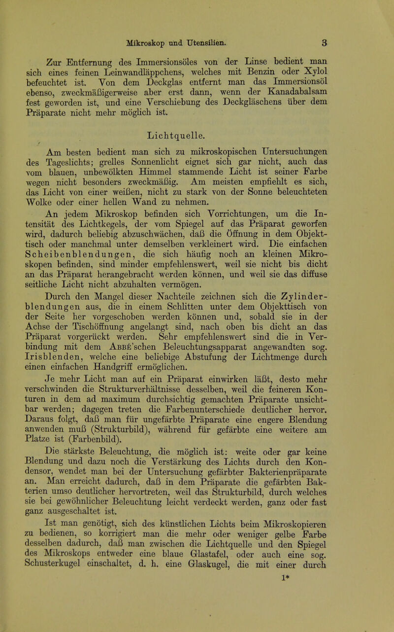 Zur Entfernung des Imraersionsoles von der Linse bedient man sich eines feinen Leinwandlappchens, welches mit Benzin oder Xylol befeuchtet ist. Von dem Deckglas entfernt man das Immersionsol ebenso, zweckmaBigerweise aber erst dann, wenn der Kanadabalsam fest geworden ist, und eine Verschiebung des Deckglaschens iiber dem Praparate nicht mehr moglich ist. Lichtquelle. Am besten bedient man sich zu mikroskopischen Untersuchmigen des Tageslichts; grelles SonnenHcht eignet sich gar nicht, auch das vom blauen, unbewoLkten Himmel stammende Licht ist seiner Farbe wegen nicht besonders zweckmaBig. Am meisten empfiehlt es sich, das Licht von einer weiBen, nicht zu stark von der Sonne beleuchteten Wolke oder einer hellen Wand zu nehmen. An jedem Mikroskop befinden sich Vorrichtungen, um die In- tensitiit des Lichtkegels, der vom Spiegel auf das Praparat geworfen wird, dadurch behebig abzuschwachen, daB die Offnung in dem Objekt- tisch oder manchmal unter demselben verkleinert wird. Die einfachen Scheibenblendungen, die sich haufig noch an kleinen Mikro- skopen befinden, sind minder empfehlenswert, weil sie nicht bis dicht an das Praparat herangebracht werden konnen, und weil sie das diffuse seitHche Licht nicht abzuhalten vermogen. Durch den Mangel dieser Nachteile zeichnen sich die Zylinder- blendungen aus, die in einem Schhtten unter dem Objekttisch von der Seite her vorgeschoben werden konnen und, sobald sie in der Achse der Tischoffnung angelangt sind, nach oben bis dicht an das Praparat vorgeriickt werden. Sehr empfehlenswert sind die in Ver- bindung mit dem ABBfi'schen Beleuchtungsapparat angewandten sog. Irisblenden, welche eine behebige Abstufung der Lichtmenge durch einen einfachen Handgriff ermoglichen. Je mehr Licht man auf ein Praparat einwirken laBt, desto mehr verschwinden die Strukturverhaltnisse desselben, weil die feineren Kon- turen in dem ad maximum durchsichtig gemachten Praparate unsicht- bar werden; dagegen treten die Farbenunterschiede deutHcher hervor. Daraus folgt, daB man fiir ungefarbte Praparate eine engere Blendung anwenden muB (Strukturbild), wahrend fiir gefarbte eine weitere am Platze ist (Farbenbild). Die starkste Beleuchtung, die mogUch ist: weite oder gar keine Blendung und dazu noch die Verstarkung des Lichts durch den Kon- densor, wendet man bei der Untersuchung gefarbter Bakterienpraparate an. Man erreicht dadurch, daB in dem Praparate die gefarbten Bak- terien umso deuthcher hervortreten, weil das Strukturbild, durch welches sie bei gewohnlicher Beleuchtung leicht verdeckt werden, ganz oder fast ganz ausgeschaltet ist. Ist man genotigt, sich des kiinstUchen Lichts beim Mikroskopieren zu bedienen, so korrigiert man die mehr oder weniger gelbe Farbe desselben dadurch, daB man zwischen die Lichtquelle und den Spiegel des Mikroskops entweder eine blaue Glastafel, oder auch eine sog. Schusterkugel einschaltet, d. h. eine Glaskugel, die mit einer durch 1*