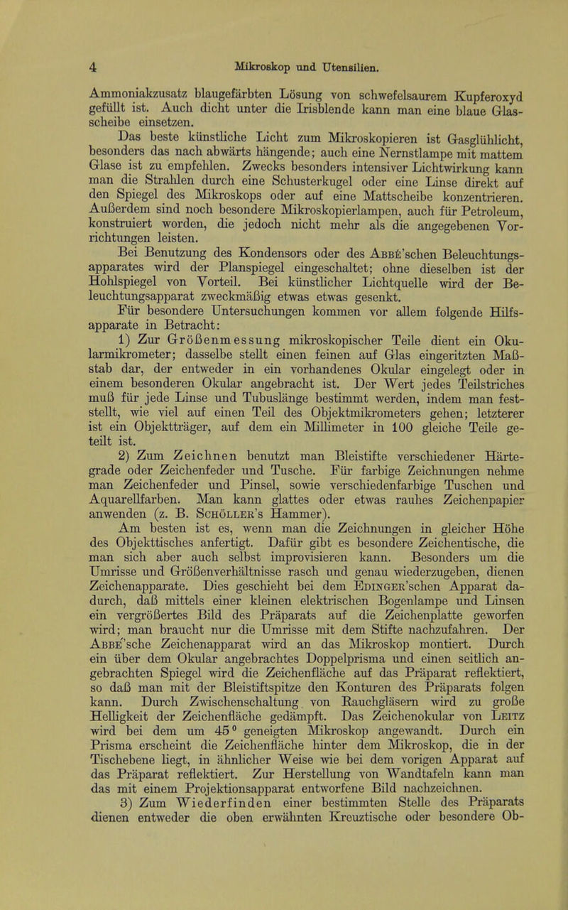 Ammoniakzusatz blaugefarbten Losung von schwefelsaurem Kupferoxyd gefiillt ist. Auch dicht unter die Irisblende kann man eine blaue Glas- scheibe einsetzen. Das beste kiinstliche Licht zum Mikroskopieren ist Gasgliihlicht, besonders das nach abwarts hangende; auch eine Nernstlampe mit mattem Glase ist zu empfehlen. Zwecks besonders intensiver Lichtwirkung kann man die Strahlen durcb eine Schusterkugel oder eine Linse direkt auf den Spiegel des Mikroskops oder auf eine Mattscheibe konzentrieren. AuCerdem sind noch besondere Mikroskopierlampen, auch fiir Petroleum, konstruiert worden, die jedoch nicht mehr als die angegebenen Vor- richtungen leisten. Bei Benutzung des Kondensors oder des AsBfi'schen Beleuchtungs- apparates wird der Planspiegel eingeschaltet; ohne dieselben ist der Hohlspiegel von Vorteil, Bei kiinsthcher Lichtquelle wird der Be- leuchtungsapparat zweckmaCig etwas etwas gesenkt, Fiir besondere Untersuchungen kommen vor allem folgende Hilfs- apparate in Betracht: 1) Zur GroBenmessung mikroskopischer Teile dient ein Oku- larmikrometer; dasselbe stellt einen feinen auf Glas eingeritzten Mafi- stab dar, der entweder in ein vorhandenes Okular eingelegt oder in einem besonderen Okular angebracht ist, Der Wert jedes TeLlstriches muB fiir jede Linse und Tubuslange bestimmt werden, indem man fest- stellt, wie viel auf einen Teil des Objektmiki'ometers gehen; letzterer ist ein Objekttrager, auf dem ein MiUimeter in 100 gleiche Teile ge- teilt ist. 2) Zum Zeichnen benutzt man Bleistifte verschiedener Harte- grade oder Zeichenfeder und Tusche. Fiir farbige Zeichnungen nehme man Zeichenfeder und Pinsel, sowie verschiedenfarbige Tuschen und Aquarellfarben. Man kann glattes oder etwas rauhes Zeichenpapier anwenden (z. B. Scholler's Hammer). Am besten ist es, wenn man die Zeichnungen in gleicher Hohe des Objekttisches anfertigt, Dafiir gibt es besondere Zeichentische, die man sich aber auch selbst improvisieren kann. Besonders um die Umrisse und GroBenverhaltnisse rasch und genau wiederzugeben, dienen Zeichenapparate. Dies geschieht bei dem EDiNGER'schen Apparat da- durch, daB mittels einer kleinen elektrischen Bogenlampe und Linsen ein vergroBertes Bild des Praparats auf die Zeichenplatte geworfen wird; man braucht nur die Umrisse mit dem Stifte nachzufahi-en. Der ABBEsche Zeichenapparat wird an das Mikroskop montiert. Durch ein iiber dem Okular angebrachtes Doppelprisma und einen seitUch an- gebrachten Spiegel wird die Zeichenflache auf das Priiparat reflektiert, so dafi man mit der Bleistiftspitze den Konturen des Praparats folgen kann. Durch Zwischenschaltung von Rauchglasem wird zu groBe Helligkeit der Zeichenflache gedampft. Das Zeichenokular von Leitz wird bei dem um 45° geneigten Mikroskop angewandt. Durch ein Prisma erscheint die Zeichenflache hinter dem Mikroskop, die in der Tischebene liegt, in ahnlicher Weise wie bei dem vorigen Apparat auf das Praparat reflektiert. Zur Herstellung von Wandtafeln kann man das mit einem Projektionsapparat entworfene Bild naclizeichnen. 3) Zum Wiederfinden einer bestimmten Stelle des Praparats dienen entweder die oben erwahnten Kreuztische oder besondere Ob-