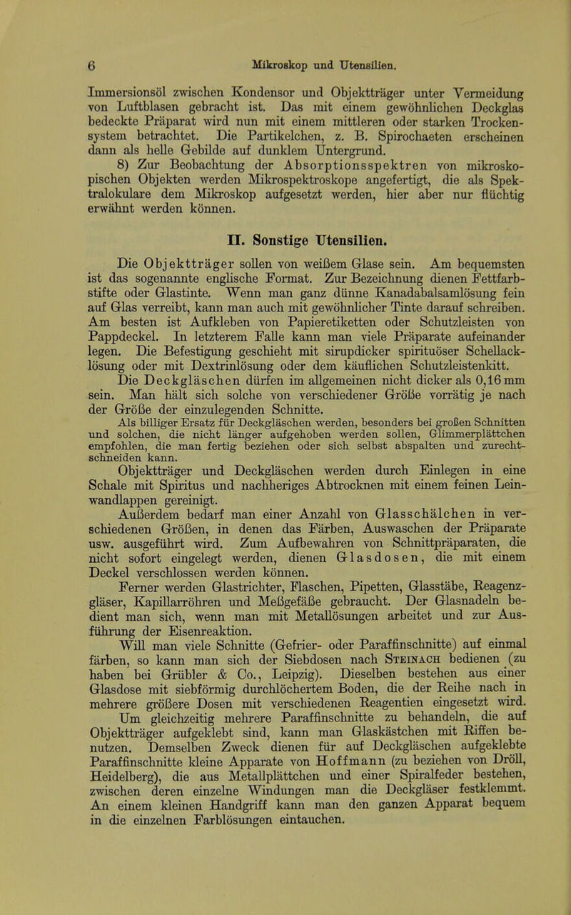Immersionsol zwischen Kondensor und Objekttriiger unter Vermeidung von Luftblasen gebracht ist. Das mit einem gewohnlichen Deckglas bedeckte Praparat wird nun mit einem mittleren oder starken Trocken- system betrachtet. Die Partikelchen, z. B. Spirochaeten erscheinen dann aJs helle Gebilde auf dunklem IJntergrund. 8) Zur Beobachtung der Absorptionsspektren von mikrosko- pischen Objekten werden Mikrospektroskope angefertigt, die als Spek- tralokulare dem Mikroskop aufgesetzt werden, hier aber nur fliichtig erwahnt werden konnen. n. Sonstige Utensilien. Die Objekttrager sollen von weifiem Glase sein. Am bequemsten ist das sogenannte englische Format. Zur Bezeichnung dienen Pettfarb- stifte oder Griastinte. Wenn man ganz diinne Kanadabalsamlosung fein auf Glas verreibt, kann man auch mit gewohnlicher Tinte darauf schreiben. Am besten ist Aufkleben von Papieretiketten oder Schutzleisten von Pappdeckel. In letzterem Falle kann man viele Praparate aufeinander legen. Die Befestigung gescMeht mit sirupdicker spirituoser Schellack- losung oder mit Dextrinlosung oder dem kauflicben Schutzleistenkitt. Die Deckglaschen diirfen im allgemeinen nicbt dicker als 0,16mm sein. Man halt sich solche von verschiedener GroBe vorratig je nach der GroBe der einzulegenden Schnitte. Als biUiger Ersatz fiir Deckglaschen werden, besonders bei groCen Scbnifcten und solcben, die nicbt langer aufgeboben werden sollen, Glimmerplattcben empfohlen, die man fertig bezieben oder sicb selbst abspalten und znrecht- sclmeiden kann. Objekttrager und Deckglaschen werden durch Einlegen in eine Schale mit Spiritus und nachheriges Abtrocknen mit einem feinen Lein- wandlappen gereinigt. Aufierdem bedarf man einer Anzahl von Glasschalchen in ver- schiedenen GroBen, in denen das Farben, Auswaschen der Praparate usw. ausgefiihrt wird. Zum Aufbewahren von Schnittpraparaten, die nicht sofort eingelegt werden, dienen Glasdosen, die mit einem Deckel verschlossen werden konnen. Femer werden Glastrichter, Flaschen, Pipetten, Glasstabe, Reagenz- glaser, KapiUarrohren und MeBgefaBe gebraucht. Der Glasnadeln be- dient man sich, wenn man mit MetaUosungen arbeitet und zur Aus- fiihrung der Eisenreaktion. Will man viele Schnitte (Gefrier- oder Paraffinschnitte) auf einmal farben, so kann man sich der Siebdosen nach Steinach bedienen (zu haben bei Griibler & Co., Leipzig). Dieselben bestehen aus einer Glasdose mit siebformig durchlochertem Boden, die der Reihe nach in mehrere groBere Dosen mit verschiedenen Reagentien eingesetzt wird. Um gleichzeitig mehrere Paraffinschnitte zu behandeln, die auf Objekttrager aufgeklebt sind, kann man Glaskastchen mit Riffen be- nutzen. Demselben Zweck dienen fiir auf Deckglaschen aufgeklebte Paraffinschnitte kleine Apparate von Hoffmann (zu beziehen von Droll, Heidelberg), die aus Metallplattchen und einer Spiralfeder bestehen, zwischen deren einzelne Windungen man die Deckglaser festklemmt. An einem kleinen Handgriff kann man den ganzen Apparat bequem in die einzelnen Farblosungen eintauchen.