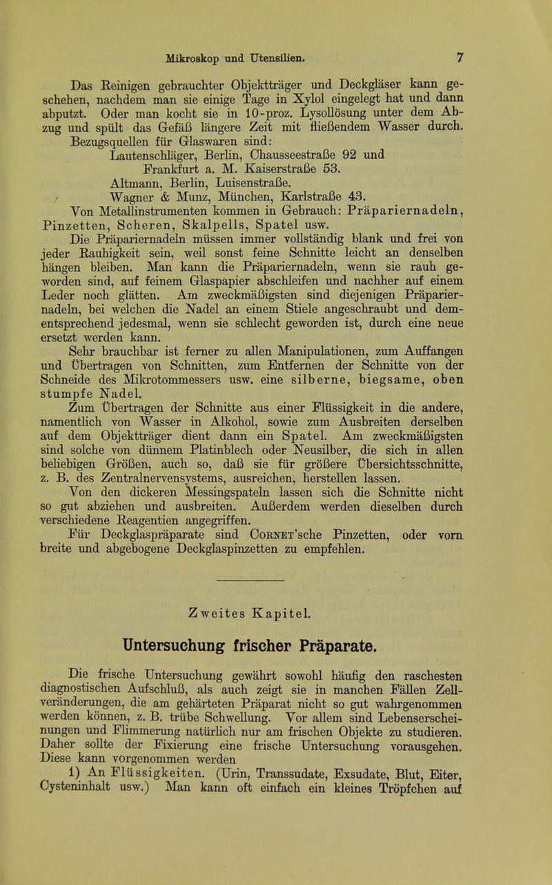 Das Keinigen gebrauchter Objekttrager und Deckglaser kann ge- schehen, nachdem man sie einige Tage in Xylol eingelegt hat und dann abputzt. Oder man kocht sie in 10-proz. Lysollosung unter dem Ab- zug und spult das GefaC langere Zeit mit flieCendem Wasser durch. Bezugsquellen fiir Glaswaren sind: LautenscMager, Berlin, Ohausseestrafie 92 und Frankfurt a. M. Kaiserstrafie 63. Altmann, Berlin, Luisenstrafie. Wagner & Munz, Miinchen, KarlstraBe 43. Von MetaUinstrumenten kommen in Gebraucb: Prapariernadeln, Pinzetten, Scheren, Skalpells, Spatel usw. Die Prapariernadeln miissen immer vollstandig blank und frei von jeder Rauhigkeit sein, weil sonst feine Scbnitte leicht an denselben hangen bleiben. Man kann die Prapariernadeln, wenn sie rauh ge- worden sind, auf feinem Glaspapier abschleifen und nachher auf einem Leder noch glatten. Am zweckmafiigsten sind diejenigen Praparier- nadeln, bei ■vvelchen die Nadel an einem Stiele angeschraubt und dem- entsprechend jedesmal, wenn sie schlecbt geworden ist, durch eine neue ersetzt werden kann. Sehr brauchbar ist femer zu alien Manipulationen, zum Auffangen und Ubertragen von Schnitten, zimi Entfemen der Scbnitte von der Schneide des Mikrotommessers usw. eine silberne, biegsame, oben stumpfe JSTadel. Zum Ubertragen der Scbnitte aus einer Fliissigkeit in die andere, namentlich von Wasser in Alkohol, sowie zum Ausbreiten derselben auf dem Objekttrager dient dann ein Spatel. Am zweckmafiigsten sind solche von diinnem Platinblech oder Neusilber, die sich in alien beliebigen GrroCen, auch so, daB sie fiir groBere Ubersichtsschnitte, z. B. des Zentralnervensystems, ausreichen, herstellen lassen. Von den dickeren Messingspateln lassen sich die Scbnitte nicht so gut abziehen und ausbreiten. AuBerdem werden dieselben durch verschiedene Reagentien angegriffen. Fiir Deckglaspraparate sind CoRNET'sche Pinzetten, oder vom breite und abgebogene Deckglaspinzetten zu empfehlen. Zweites Kapitel. Untersuchung frischer Praparate. Die frische Untersuchung gewahrt sowohl haufig den raschesten diagnostischen AufschluB, als auch zeigt sie in manchen Fallen Zell- veranderungen, die am geharteten Praparat nicht so gut wahrgenommen werden konnen, z. B. triibe Schwellimg. Vor allem sind Lebenserschei- nungen und Flimmerung natiirhch nur am frischen Objekte zu studieren. Daher sollte der Fixierung eine frische Untersuchung vorausgehen. Diese kann vorgenommen werden 1) AnFlussigkeiten. (Urin, Transsudate, Exsudate, Blut, Eiter, Cysteninhalt usw.) Man kann oft einfach ein kleines Tropfchen auf