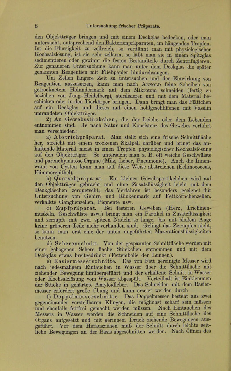 den Objekttrager bringen und mit einem Deckglas bedecken, oder man untersucht, entsprechend den Bakterienprilparaten, im hangenden Tropfen. 1st die Flussigkeit zu zellreich, so verdiinnt man mit physiologischer Kochsalzlosung, ist sie sehr zellarm, so laBt man sie in einem Spitzglas sedimentieren oder gewinnt die festen Bestandteile durch Zentrifugieren. Zur genaueren Untersuchung kann man unter dem Deckglas die spater genannten Reagentien mit FlieBpapier hindurchsaugen. TJm Zellen langere Zeit zu untersuchen und der Ein^virkung von Reagentien auszusetzen, kann man nach Arnold feine Scheiben von getrocknetem Holundermark auf dem Mikrotom schneiden (fertig zu bezieben von Jung-Heidelberg), steriHsieren imd mit dem Material be- schicken oder in den Tierkorper bringen. Dann bringt man das Plattcben auf ein Deckglas und dieses auf einen hohlgescbliffenen mit Vaselin umrandeten Objekttrager. 2) An G-ewebsstiickcben, die der Leicbe oder dem Lebenden entnommen sind. Je nach Natur und Konsistenz des Gewebes verfahrt man verschieden: a) Abstrichpraparat, Man stellt sich eine frische Scbnittflache her, streicht mit einem trockenen Skalpell dariiber und bringt das an- haftende Material meist in einen Tropfen physiologischer Kochsalzlosung auf den Objekttrager. So untersucht man z, B. oft weiche Geschwiilste und parenchymatose Organe (Milz, Leber, Pneumonie). Auch die Innen- wand von Oysten kann man auf diese Weise abstreichen (Echinococcus, Fhmmerepithel). b) Quetschpraparat. Ein kleines Gewebspartikelchen wird auf den Objekttrager gebracht und ohne Zusatzfliissigkeit leicht mit dem Deckglaschen zerquetscht; das Verfahren ist besonders geeignet fiir Untersuchung von Gehim und Eiickenmark auf Fettkomchenzellen, verkalkte Ganglienzellen, Pigmente usw. c) Zupfpraparat. Bei festeren Geweben (Herz, Trichinen- muskeln, Geschwiilste usw.) bringt man ein Partikel in Zusatzfliissigkeit und zerzupft mit zwei spitzen Nadeln so lange, bis mit bloBem Auge keine groberen Teile mehr vorhanden sind. Gehngt das Zerzupfen nicht, so kann man erst eine der unten angefiihrten Mazerationsfliissigkeiten benutzen. d) Scherenschnitt. Von der gespannten Scbnittflache werden mit einer gebogenen Schere flache Stiickchen entnommen und mit dem Deckglas etwas breitgedriickt (FettemboUe der Lungen). e) Rasiermesserschnitte. Das von Fett gereinigte Messer wird nach jedesmahgem Eintauchen in Wasser iiber die Scbnittflache mit ziehender Bewegung hiniibergefiihrt und der erhaltene Schnitt in Wasser oder Kochsalzlosung vom Wasser abgespiilt. Vorteilhaft ist Einklemmen der Stiicke in gehartete Amyloidleber. Das Schneiden mit dem Easier- messer erfordert groBe t)bung und kann ersetzt werden durch f) Doppelmesserschnitte. Das Doppelmesser besteht aus zwei gegeneinander versteUbaren Klingen, die moghchst scharf sein miissen und ebenfalls fettfrei gemacht werden miissen. Nach Eintauchen des Messers in Wasser werden die Schneiden auf eine Scbnittflache des Organs aufgesetzt und mit geringem Druck ziehende Bewegimgen aus- gefiihrt. Vor dem Herausziehen mu6 der Schnitt durch leichte seit- liche Bewegvmgen an der Basis abgeschnitten werden. Nach Offnen des